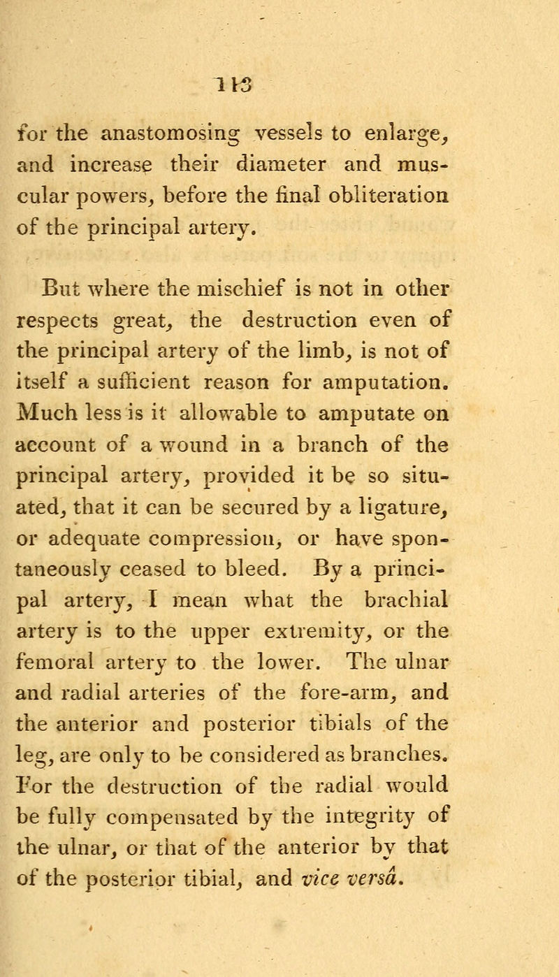 for the anastomosing vessels to enlarge, and increase their diameter and mus- cular powers, before the final obliteration of the principal artery. But where the mischief is not in other respects great, the destruction even of the principal artery of the limb, is not of itself a sufficient reason for amputation. Much less is it allowable to amputate on account of a wound in a branch of the principal artery, provided it be so situ- ated, that it can be secured by a ligature, or adequate compression, or have spon- taneously ceased to bleed. By a princi- pal artery, I mean what the brachial artery is to the upper extremity, or the femoral artery to the lower. The ulnar and radial arteries of the fore-arm, and the anterior and posterior tibials of the leg, are only to be considered as branches. For the destruction of the radial would be fully compensated by the integrity of the ulnar, or that of the anterior by that of the posterior tibial, and vice versa.