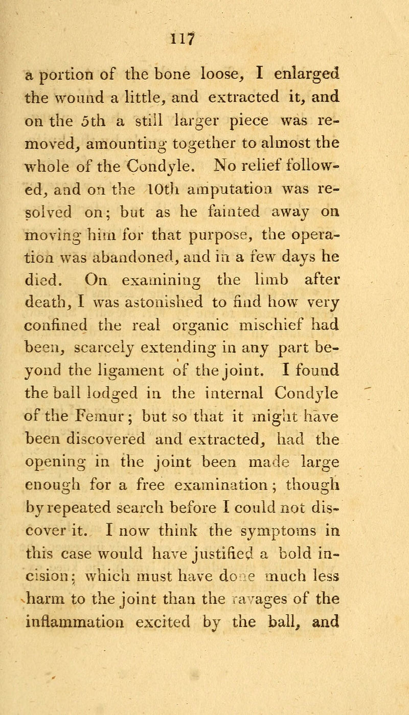 a portion of the bone loose, I enlarged the wound a little, and extracted it, and on the 5 th a still larger piece was re- moved, amounting together to almost the whole of the Condyle. No relief follow- ed, and on the 10th amputation was re- solved on; but as he fainted away on moving him for that purpose, the opera- tion was abandoned, and in a few days he died. On examining the limb after death, I was astonished to find how very confined the real organic mischief had been, scarcely extending in any part be- yond the ligament of the joint. I found the ball lodged in the internal Condjde of the Femur; but so that it might have been discovered and extracted, had the opening in the joint been made large enough for a free examination; though by repeated search before I could not dis- cover it. I now think the symptoms in this case would have justified a bold in- cision; which must have done much less harm to the joint than the ravages of the inflammation excited by the ball, and