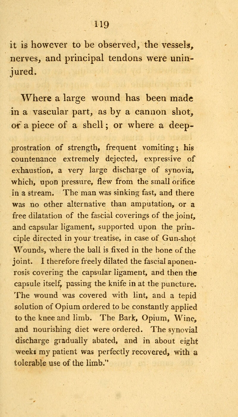 it is however to be observed, the vessels, nerves, and principal tendons were unin- jured. Where a large wound has been made in a vascular part, as by a cannon shot, or a piece of a shell; or where a deep- prostration of strength, frequent vomiting; his countenance extremely dejected, expressive of exhaustion, a very large discharge of synovia, which, upon pressure, flew from the small orifice in a stream. The man was sinking fast, and there was no other alternative than amputation, or a free dilatation of the fascial coverings of the joint, and capsular ligament, supported upon the prin- ciple directed in your treatise, in case of Gun-shot Wounds, where the ball is fixed in the bone of the joint. I therefore freely dilated the fascial aponeu- rosis covering the capsular ligament, and then the capsule itself, passing the knife in at the puncture. The wound was covered with lint, and a tepid solution of Opium ordered to be constantly applied to the knee and limb. The Bark, Opium, Wine, and nourishing diet were ordered. The synovial discharge gradually abated, and in about eight weeks my patient was perfectly recovered, with a tolerable use of the limb.