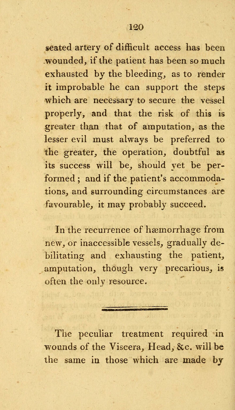seated artery of difficult access has been wounded, if the patient has been so much exhausted by the bleeding, as to render it improbable he can support the steps which are necessary to secure the vessel properly, and that the risk of this is greater than that of amputation, as the lesser evil must always be preferred to the greater, the operation, doubtful as its success will be, should yet be per- formed ; and if the patient's accommoda- tions, and surrounding circumstances are favourable, it may probably succeed. In the recurrence of haemorrhage from new, or inaccessible vessels, gradually de- bilitating and exhausting the patient, amputation, though very precarious, is often the only resource. The peculiar treatment required in wounds of the Viscera, Head, &c. will be the same in those which are made by