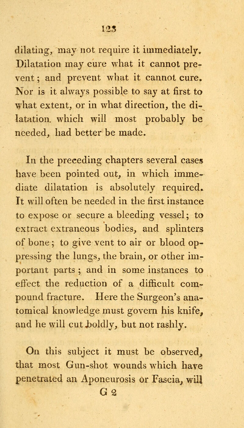 125 dilating, may not require it immediately. Dilatation may cure what it cannot pre- vent ; and prevent what it cannot cure. Nor is it always possible to say at first to what extent, or in what direction, the di- latation, which will most probably be needed, had better be made. In the preceding chapters several cases have been pointed out, in which imme- diate dilatation is absolutely required. It will often be needed in the first instance to expose or secure a bleeding vessel; to extract extraneous bodies, and splinters of bone; to give vent to air or blood op- pressing the lungs, the brain, or other im- portant parts ; and in some instances to effect the reduction of a difficult com- pound fracture. Here the Surgeon's ana- tomical knowledge must govern his knife, and he will cut Jboldly, but not rashly. On this subject it must be observed, that most Gun-shot wounds which have penetrated an Aponeurosis or Fascia, will G 2