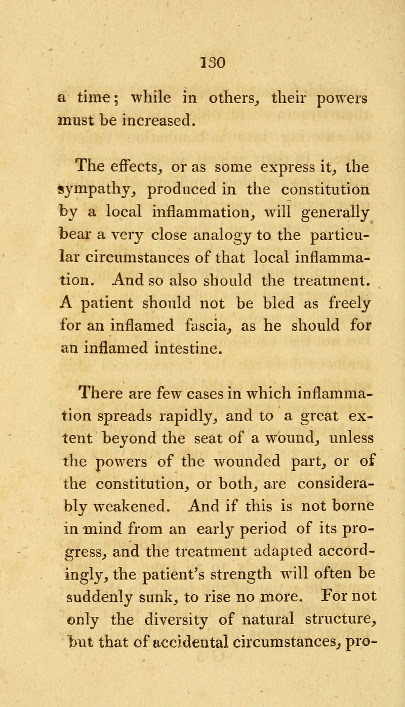 a time; while in others., their powers must be increased. The effects, or as some express it, the sympathy, produced in the constitution by a local inflammation, will generally bear a very close analogy to the particu- lar circumstances of that local inflamma- tion. And so also should the treatment. A patient should not be bled as freely for an inflamed fascia, as he should for an inflamed intestine. There are few cases in which inflamma- tion spreads rapidly, and to a great ex- tent beyond the seat of a wound, unless the powers of the wounded part, or of the constitution, or both, are considera- bly weakened. And if this is not borne in mind from an early period of its pro- gress, and the treatment adapted accord- ingly, the patient's strength will often be suddenly sunk, to rise no more. For not only the diversity of natural structure, but that of accidental circumstances, pro-