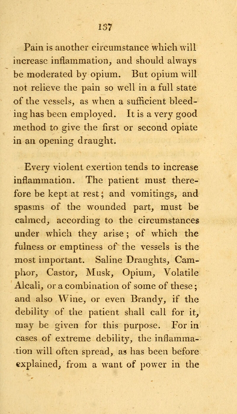 Pain is another circumstance which will increase inflammation, and should always be moderated by opium. But opium will not relieve the pain so well in a full state of the vessels, as when a sufficient bleed- ing has been employed. It is a very good method to give the first or second opiate in an opening draught. Every violent exertion tends to increase inflammation. The patient must there- fore be kept at rest; and vomitings, and spasms of the wounded part, must be calmed, according to the circumstances under which they arise; of which the fulness or emptiness of the vessels is the most important. Saline Draughts, Cam- phor, Castor, Musk, Opium, Volatile Alcali, or a combination of some of these; and also Wine, or even Brandy, if the debility of the patient shall call for it, may be given for this purpose. For in cases of extreme debility, the inflamma- tion will often spread, as has been before explained, from a want of power in the