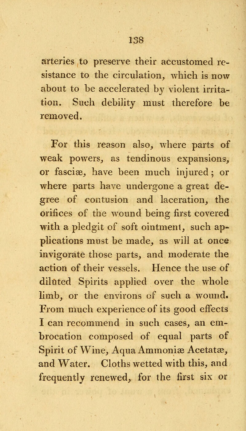 arteries to preserve their accustomed re- sistance to the circulation, which is now about to be accelerated by violent irrita- tion. Such debility must therefore be removed. For this reason also, where parts of weak powers, as tendinous expansions, or fasciae, have been much injured; or where parts have undergone a great de- gree of contusion and laceration, the orifices of the wound being first covered with a pledgit of soft ointment, such ap- plications must be made, as will at once invigorate those parts, and moderate the action of their vessels. Hence the use of diluted Spirits applied over the whole limb, or the environs of such a wound. From much experience of its good effects I can recommend in such cases, an em- brocation composed of equal parts of Spirit of Wine, Aqua Ammonias Acetatas, and Water. Cloths wetted with this, and frequently renewed, for the first six or