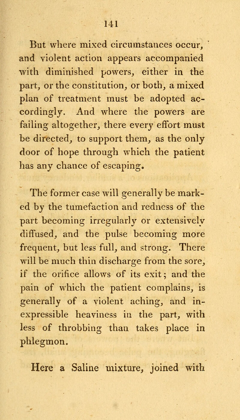 But where mixed circumstances occur, and violent action appears accompanied with diminished powers, either in the part, or the constitution, or both, a mixed plan of treatment must be adopted ac- cordingly. And where the powers are failing altogether, there every effort must be directed, to support them, as the only door of hope through which the patient has any chance of escaping. The former case will generally be mark- ed by the tumefaction and redness of the part becoming irregularly or extensively diffused, and the pulse becoming more frequent, but less full, and strong. There will be much thin discharge from the sore, if the orifice allows of its exit; and the pain of which the patient complains, is generally of a violent aching, and in- expressible heaviness in the part, with less of throbbing than takes place in phlegmon. Here a Saline mixture, joined with