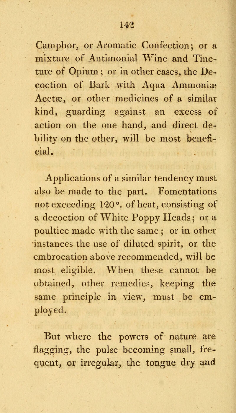 Camphor, or Aromatic Confection; or a mixture of Antimonial Wine and Tinc- ture of Opium; or in other cases, the De- coction of Bark with Aqua Ammoniae Acetae, or other medicines of a similar kind, guarding against an excess of action on the one hand, and direct de- hility on the other, will be most benefi- cial. Applications of a similar tendency must also be made to the part. Fomentations not exceeding 120°. of heat, consisting of a decoction of White Poppy Heads; or a poultice made with the same ; or in other •instances the use of diluted spirit, or the embrocation above recommended, will be most eligible. When these cannot be obtained, other remedies, keeping the same principle in view, must be em- ployed. But where the powers of nature are flagging, the pulse becoming small, fre- quent, or irregular, the tongue dry and