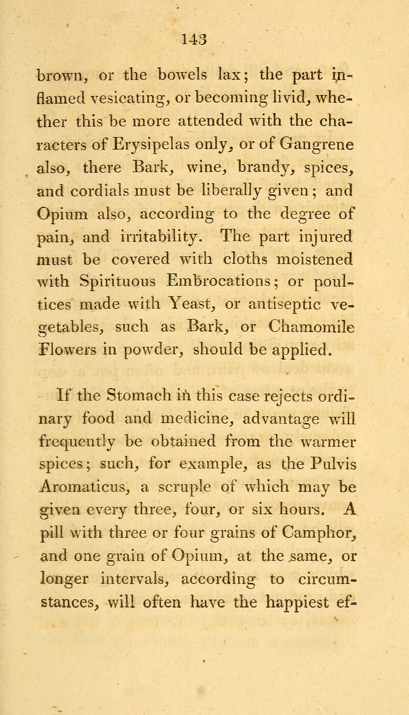 brown, or the bowels lax; the part iri- flamed vesicating, or becoming livid, whe- ther this be more attended with the cha- racters of Erysipelas only, or of Gangrene also, there Bark, wine, brandy^ spices, and cordials must be liberally given ; and Opium also, according to the degree of pain, and irritability. The part injured must be covered with cloths moistened with Spirituous Embrocations; or poul- tices made with Yeast, or antiseptic ve- getables, such as Bark, or Chamomile Flowers in powder, should be applied. If the Stomach in this case rejects ordi- nary food and medicine, advantage will frequently be obtained from the warmer spices; such, for example, as the Pulvis Aromaticus, a scruple of which may be given every three, four, or six hours. A pill with three or four grains of Camphor, and one grain of Opium, at the same, or longer intervals, according to circum- stances, will often have the happiest ef-