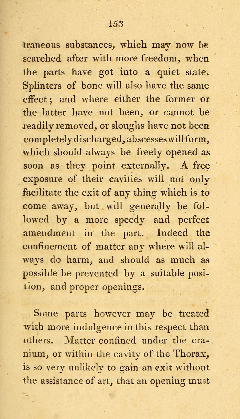 Iraneous substances, which may now be searched after with more freedom, when the parts have got into a quiet state. Splinters of bone will also have the same effect; and where either the former or the latter have not been, or cannot be readily removed, or sloughs have not been -completely discharged, abscesses will form, which should always be freely opened as soon as they point externally, A free exposure of their cavities will not only facilitate the exit of any thing which is to come away, but, will generally be fol- lowed by a more speedy and perfect amendment in the part. Indeed the confinement of matter anv where will al- ways do harm, and should as much as possible be prevented by a suitable posi- tion, and proper openings. Some parts however may be treated with more indulgence in this respect than others. Matter confined under the cra- nium, or within the cavity of the Thorax, is so very unlikely to gain an exit without the assistance of art, that an opening must