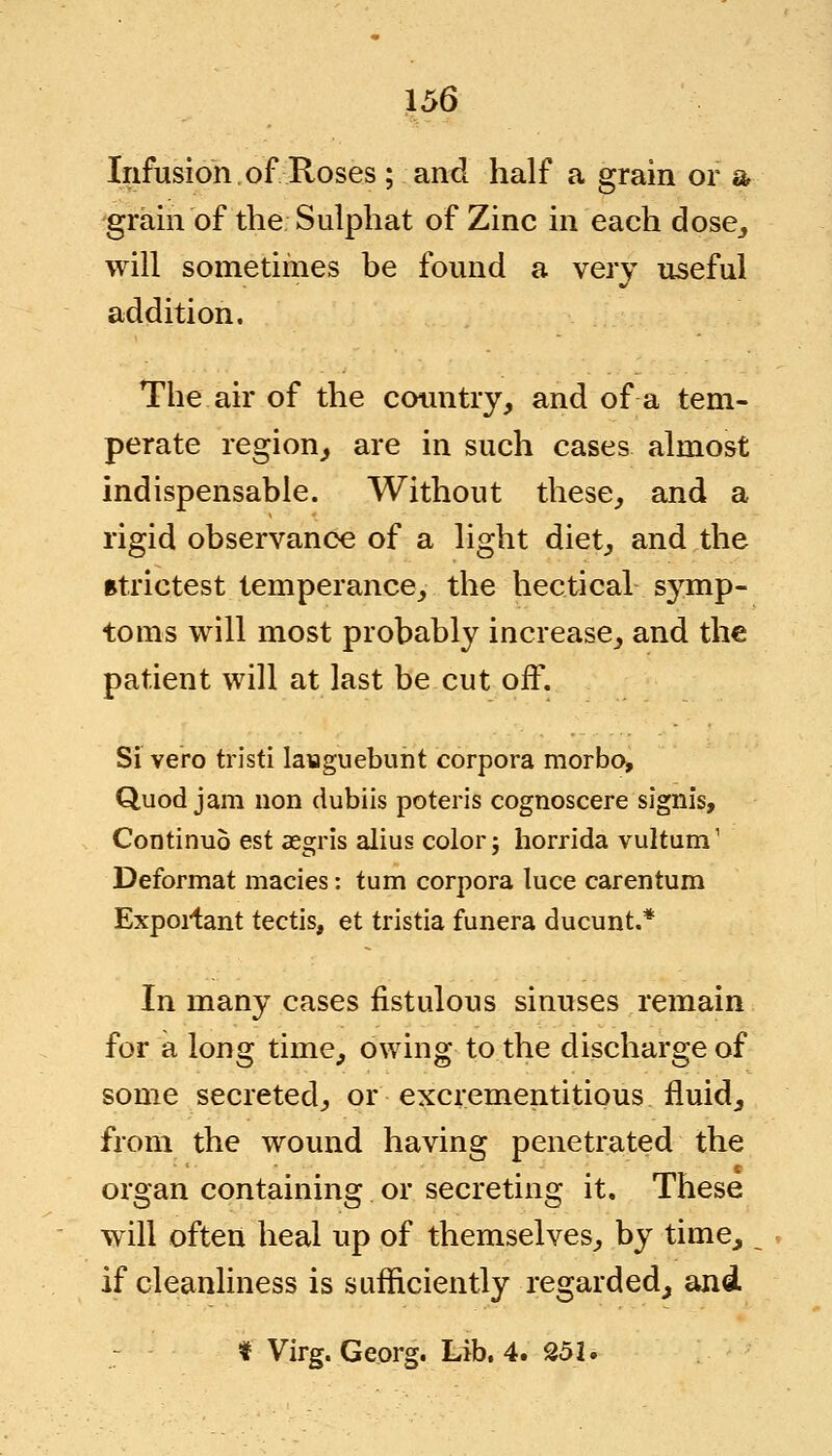 Infusion of Roses ; and half a grain or a •grain of the; Sulphat of Zinc in each dose, will sometimes be found a very useful addition. The air of the country, and of a tem- perate region, are in such cases almost indispensable. Without these, and a rigid observance of a light diet, and the strictest temperance, the hectical symp- toms will most probably increase, and the patient will at last be cut off. Si vero tristi laiaguebunt corpora morbo, Quod jam non dubiis poteris cognoscere signis, Continuo est aegris alius color; horrida vultum1 Deformat macies: turn corpora luce carentum Exportant tectis, et tristia funera ducunt.* In many cases fistulous sinuses remain for a long time, owing to the discharge of some secreted, or excrementitious fluid, from the wound having penetrated the organ containing or secreting it. These will often heal up of themselves, by time, if cleanliness is sufficiently regarded, and * Virg.Ge.org. Lib. 4. 252.