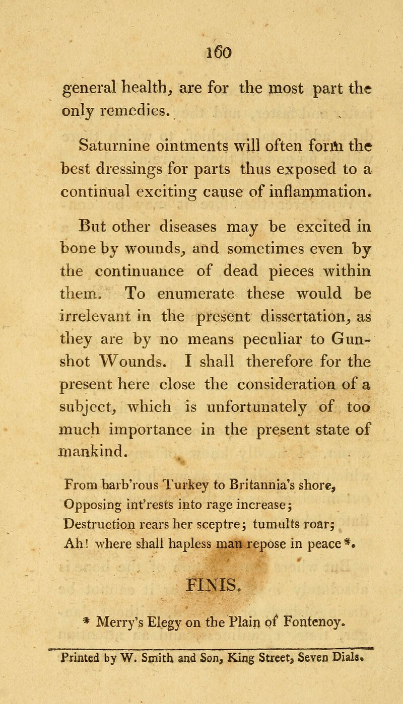 general health, are for the most part the only remedies. Saturnine ointments will often form the best dressings for parts thus exposed to a continual exciting cause of inflammation. But other diseases may be excited in bone by wounds, and sometimes even by the continuance of dead pieces within them. To enumerate these would be irrelevant in the present dissertation, as they are by no means peculiar to Gun- shot Wounds. I shall therefore for the present here close the consideration of a subject, which is unfortunately of too much importance in the present state of mankind. From barb'rous Turkey to Britannia's shore. Opposing int'rests into rage increase; Destruction rears her sceptre; tumults roar; Ah! where shall hapless man repose in peace *. FINIS. * Merry's Elegy on the Plain of* Fontenoy. Printed by W. Smith and Son, King Street, Seven Dials*