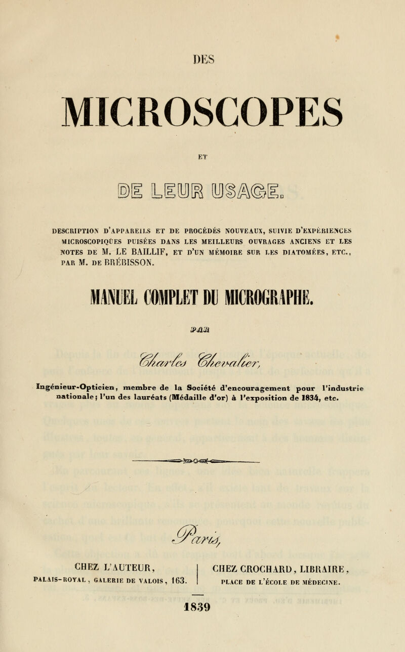 MICROSCOPES ET ©i Lira mmE. DESCRIPTION D APPAREILS ET DE PROCÉDÉS NOUVEAUX, SUIVIE D EXPÉRIENCES MICROSCOPIQUES PUISÉES DANS LES MEILLEURS OUVRAGES ANCIENS ET LES NOTES DE M. LE BAILLIF, ET D'UN MÉMOIRE SUR LES DIATOMÉES, ETC., par M. de BRÉBISSON. MANUEL COMPLET DU MICROGRAPHE. pjim (oÂo4%eà (oÂeiMi/t&r, Ingénieur-Opticien, membre de la Société d'encouragement pour l'industrie nationale ; l'un des lauréats (Médaille d'or) à l'exposition de 1834, etc. a?^ CHEZ L'AUTEUR, PALAIS-ROYAL, GALERIE DE VALOIS, 163. CHEZ CROCHARD, LIBRAIRE, place de l'école de médecine. 1839