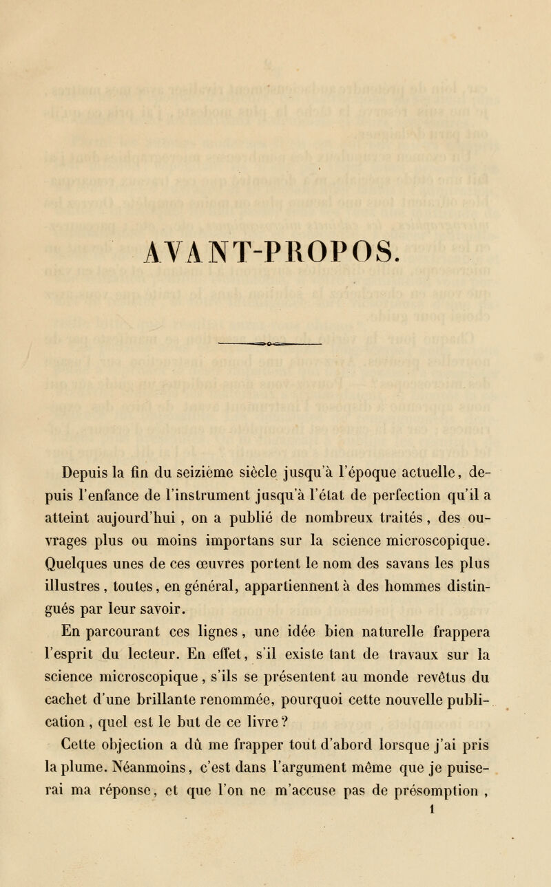 AVANT-PROPOS. Depuis la fin du seizième siècle jusqu'à l'époque actuelle, de- puis l'enfance de l'instrument jusqu'à l'état de perfection qu'il a atteint aujourd'hui, on a publié de nombreux traités, des ou- vrages plus ou moins importans sur la science microscopique. Quelques unes de ces œuvres portent le nom des savans les plus illustres, toutes, en général, appartiennent à des hommes distin- gués par leur savoir. En parcourant ces lignes, une idée bien naturelle frappera l'esprit du lecteur. En effet, s'il existe tant de travaux sur la science microscopique, s'ils se présentent au monde revêtus du cachet d'une brillante renommée, pourquoi cette nouvelle publi- cation , quel est le but de ce livre ? Cette objection a dû me frapper tout d'abord lorsque j'ai pris la plume. Néanmoins, c'est dans l'argument même que je puise- rai ma réponse, et que l'on ne m'accuse pas de présomption ,