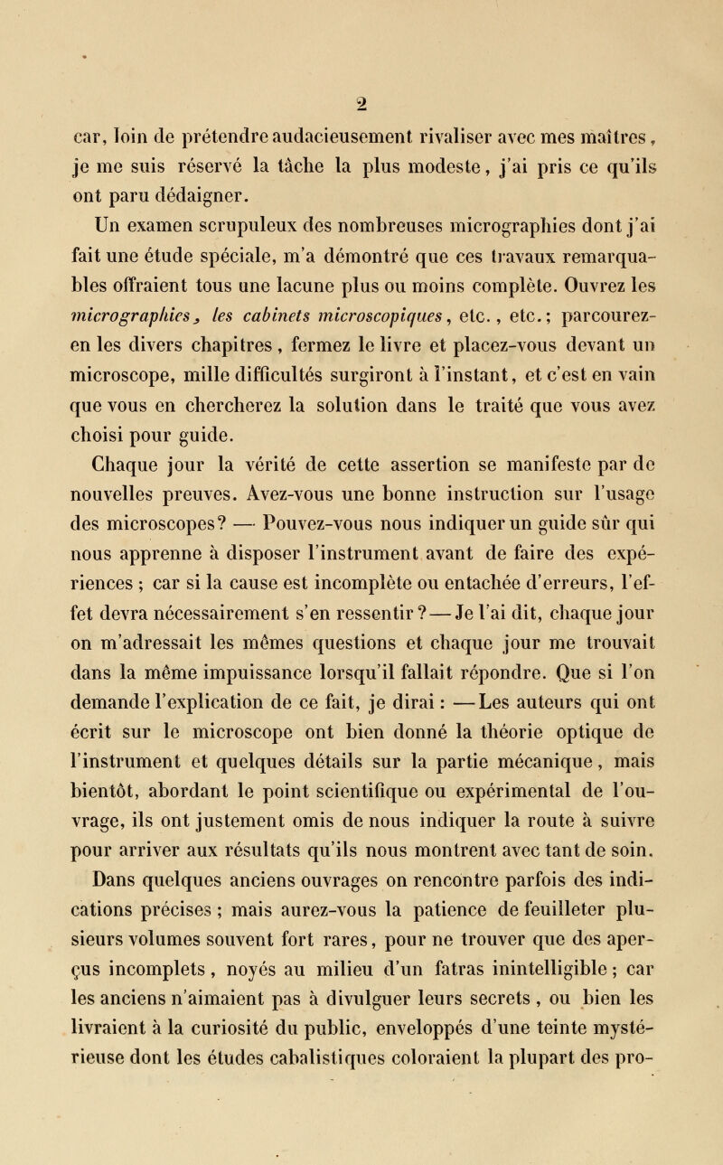 car, loin de prétendre audaci eu sèment rivaliser avec mes maîtres, je me suis réservé la tâche la plus modeste, j'ai pris ce qu'ils ont paru dédaigner. Un examen scrupuleux des nombreuses micrographies dont j'ai fait une étude spéciale, m'a démontré que ces travaux remarqua- bles offraient tous une lacune plus ou moins complète. Ouvrez les micrographiesj, les cabinets microscopiques, etc., etc.; parcourez- en les divers chapitres, fermez le livre et placez-vous devant un microscope, mille difficultés surgiront à l'instant, et c'est en vain que vous en chercherez la solution dans le traité que vous avez choisi pour guide. Chaque jour la vérité de cette assertion se manifeste par de nouvelles preuves. Avez-vous une bonne instruction sur l'usage des microscopes? — Pouvez-vous nous indiquer un guide sûr qui nous apprenne à disposer l'instrument avant de faire des expé- riences ; car si la cause est incomplète ou entachée d'erreurs, l'ef- fet devra nécessairement s'en ressentir ?—Je l'ai dit, chaque jour on m'adressait les mêmes questions et chaque jour me trouvait dans la même impuissance lorsqu'il fallait répondre. Que si l'on demande l'explication de ce fait, je dirai : —Les auteurs qui ont écrit sur le microscope ont bien donné la théorie optique de l'instrument et quelques détails sur la partie mécanique, mais bientôt, abordant le point scientifique ou expérimental de l'ou- vrage, ils ont justement omis de nous indiquer la route à suivre pour arriver aux résultats qu'ils nous montrent avec tant de soin. Dans quelques anciens ouvrages on rencontre parfois des indi- cations précises ; mais aurez-vous la patience de feuilleter plu- sieurs volumes souvent fort rares, pour ne trouver que des aper- çus incomplets, noyés au milieu d'un fatras inintelligible ; car les anciens n'aimaient pas à divulguer leurs secrets , ou bien les livraient à la curiosité du public, enveloppés d'une teinte mysté- rieuse dont les études cabalistiques coloraient la plupart des pro-