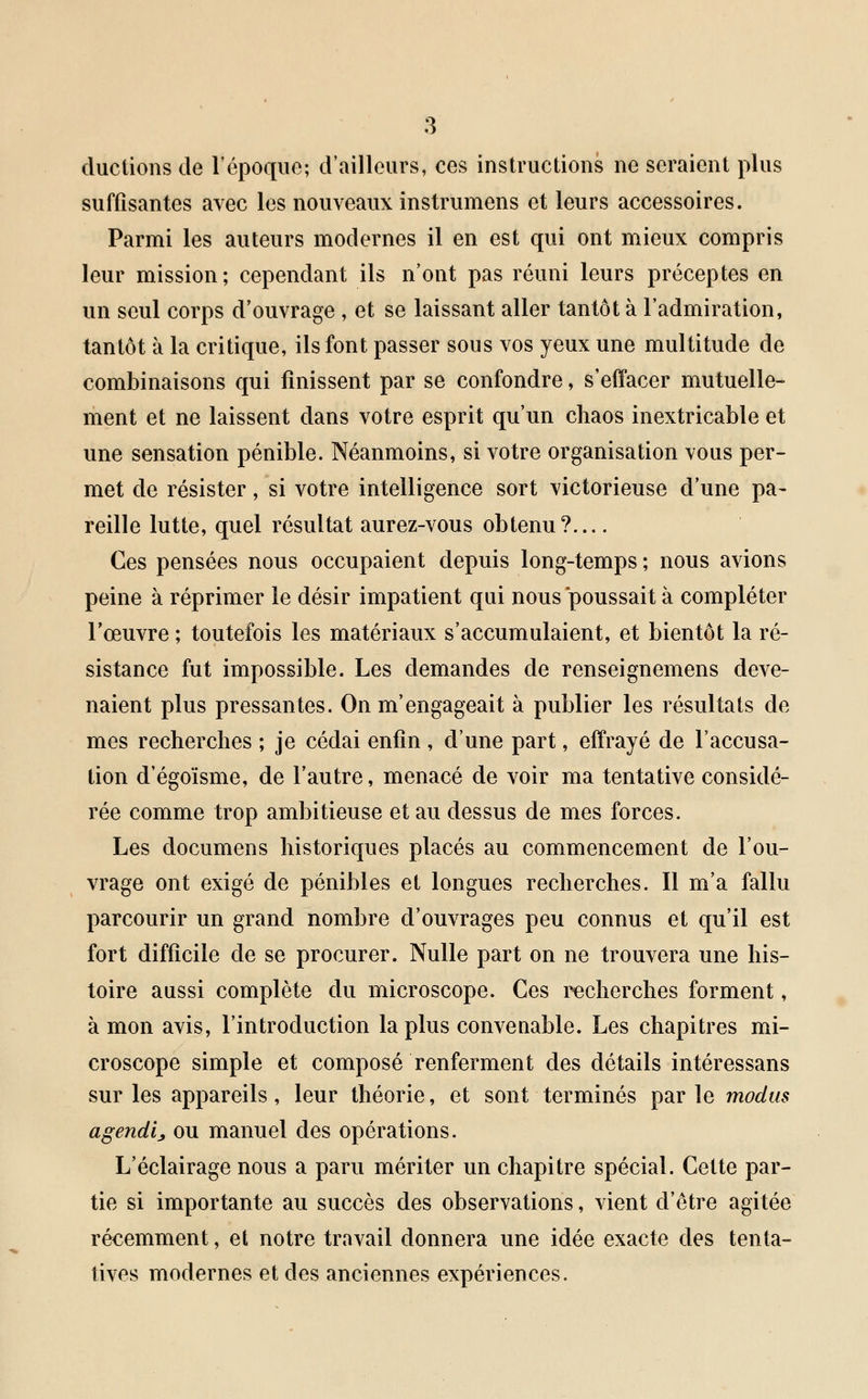 ductions de l'époque; d'ailleurs, ces instructions ne seraient plus suffisantes avec les nouveaux instrumens et leurs accessoires. Parmi les auteurs modernes il en est qui ont mieux compris leur mission; cependant ils n'ont pas réuni leurs préceptes en un seul corps d'ouvrage , et se laissant aller tantôt à l'admiration, tantôt à la critique, ils font passer sous vos yeux une multitude de combinaisons qui finissent par se confondre, s'effacer mutuelle- ment et ne laissent dans votre esprit qu'un chaos inextricable et une sensation pénible. Néanmoins, si votre organisation vous per- met de résister, si votre intelligence sort victorieuse d'une pa- reille lutte, quel résultat aurez-vous obtenu? Ces pensées nous occupaient depuis long-temps ; nous avions peine à réprimer le désir impatient qui nous poussait à compléter l'œuvre ; toutefois les matériaux s'accumulaient, et bientôt la ré- sistance fut impossible. Les demandes de renseignemens deve- naient plus pressantes. On m'engageait à publier les résultats de mes recherches ; je cédai enfin , d'une part, effrayé de l'accusa- tion d'égoïsme, de l'autre, menacé de voir ma tentative considé- rée comme trop ambitieuse et au dessus de mes forces. Les documens historiques placés au commencement de l'ou- vrage ont exigé de pénibles et longues recherches. Il m'a fallu parcourir un grand nombre d'ouvrages peu connus et qu'il est fort difficile de se procurer. Nulle part on ne trouvera une his- toire aussi complète du microscope. Ces recherches forment, à mon avis, l'introduction la plus convenable. Les chapitres mi- croscope simple et composé renferment des détails intéressans sur les appareils, leur théorie, et sont terminés par le modus agenda ou manuel des opérations. L'éclairage nous a paru mériter un chapitre spécial. Cette par- tie si importante au succès des observations, vient d'être agitée récemment, et notre travail donnera une idée exacte des tenta- tives modernes et des anciennes expériences.