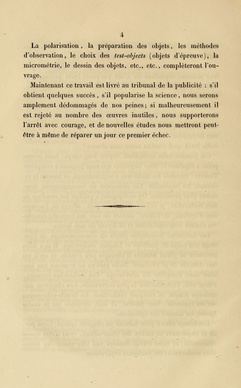 La polarisation, la préparation des objets, les méthodes d'observation, le choix des test-objects (objets d'épreuve), la micrométrie, le dessin des objets, etc., etc., compléteront l'ou- vrage. Maintenant ce travail est livré au tribunal de la publicité : s'il obtient quelques succès, s'il popularise la science, nous serons amplement dédommagés de nos peines; si malheureusement il est rejeté au nombre des œuvres inutiles, nous supporterons l'arrêt avec courage, et de nouvelles études nous mettront peut- être à même de réparer un jour ce premier échec.
