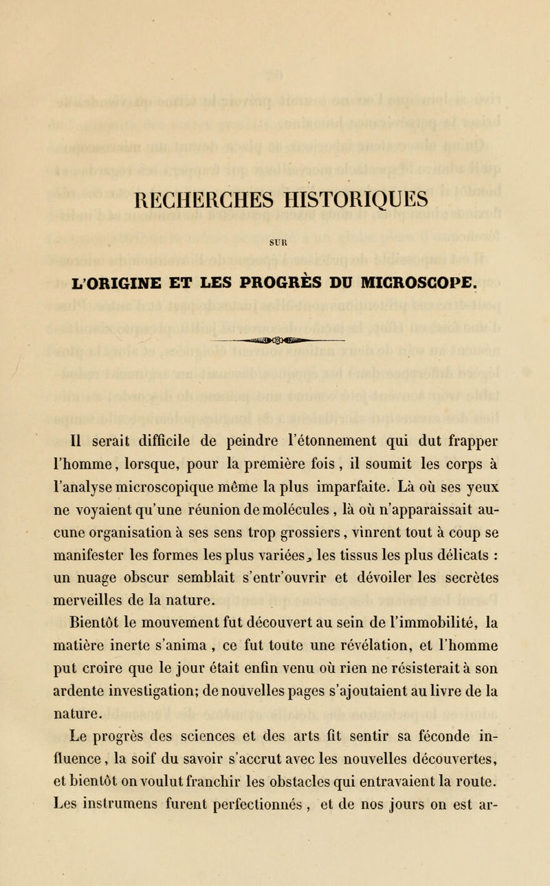 RECHERCHES HISTORIQUES SUR L'ORIGINE ET LES PROGRES DU MICROSCOPE. Il serait difficile de peindre l'étonnement qui dut frapper l'homme, lorsque, pour la première fois , il soumit les corps à l'analyse microscopique même la plus imparfaite. Là où ses yeux ne voyaient qu'une réunion de molécules , là où n'apparaissait au- cune organisation à ses sens trop grossiers, vinrent tout à coup se manifester les formes les plus variées., les tissus les plus délicats : un nuage obscur semblait s'entr'ouvrir et dévoiler les secrètes merveilles de la nature. Bientôt le mouvement fut découvert au sein de l'immobilité, la matière inerte s'anima , ce fut toute une révélation, et l'homme put croire que le jour était enfin venu où rien ne résisterait à son ardente investigation; de nouvelles pages s'ajoutaient au livre de la nature. Le progrès des sciences et des arts fit sentir sa féconde in- fluence , la soif du savoir s'accrut avec les nouvelles découvertes, et bientôt on voulut franchir les obstacles qui entravaient la route. Les instrumens furent perfectionnés , et de nos jours on est ar-