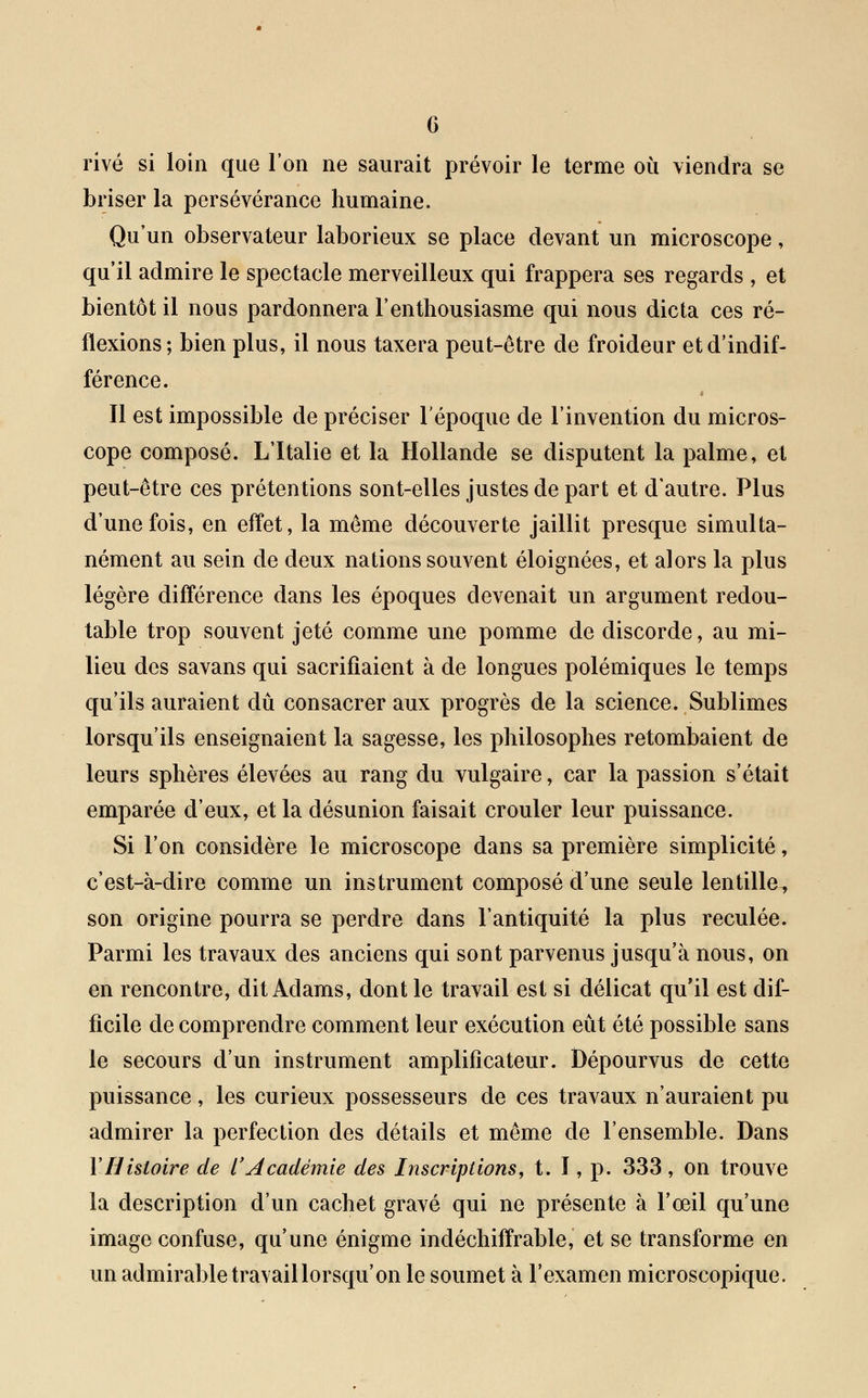 rivé si loin que l'on ne saurait prévoir le terme où viendra se briser la persévérance humaine. Qu'un observateur laborieux se place devant un microscope, qu'il admire le spectacle merveilleux qui frappera ses regards , et bientôt il nous pardonnera l'enthousiasme qui nous dicta ces ré- flexions; bien plus, il nous taxera peut-être de froideur et d'indif- férence. Il est impossible de préciser l'époque de l'invention du micros- cope composé. L'Italie et la Hollande se disputent la palme, et peut-être ces prétentions sont-elles justes de part et d'autre. Plus d'une fois, en effet, la même découverte jaillit presque simulta- nément au sein de deux nations souvent éloignées, et alors la plus légère différence dans les époques devenait un argument redou- table trop souvent jeté comme une pomme de discorde, au mi- lieu des savans qui sacrifiaient à de longues polémiques le temps qu'ils auraient dû consacrer aux progrès de la science. Sublimes lorsqu'ils enseignaient la sagesse, les philosophes retombaient de leurs sphères élevées au rang du vulgaire, car la passion s'était emparée d'eux, et la désunion faisait crouler leur puissance. Si l'on considère le microscope dans sa première simplicité, c'est-à-dire comme un instrument composé d'une seule lentille, son origine pourra se perdre dans l'antiquité la plus reculée. Parmi les travaux des anciens qui sont parvenus jusqu'à nous, on en rencontre, dit Aclams, dont le travail est si délicat qu'il est dif- ficile de comprendre comment leur exécution eût été possible sans le secours d'un instrument amplificateur. Dépourvus de cette puissance, les curieux possesseurs de ces travaux n'auraient pu admirer la perfection des détails et même de l'ensemble. Dans FHistoire de l'Académie des Inscriptions, t. I, p. 333 , on trouve la description d'un cachet gravé qui ne présente à l'œil qu'une image confuse, qu'une énigme indéchiffrable, et se transforme en un admirable travail lorsqu'on le soumet à l'examen microscopique.