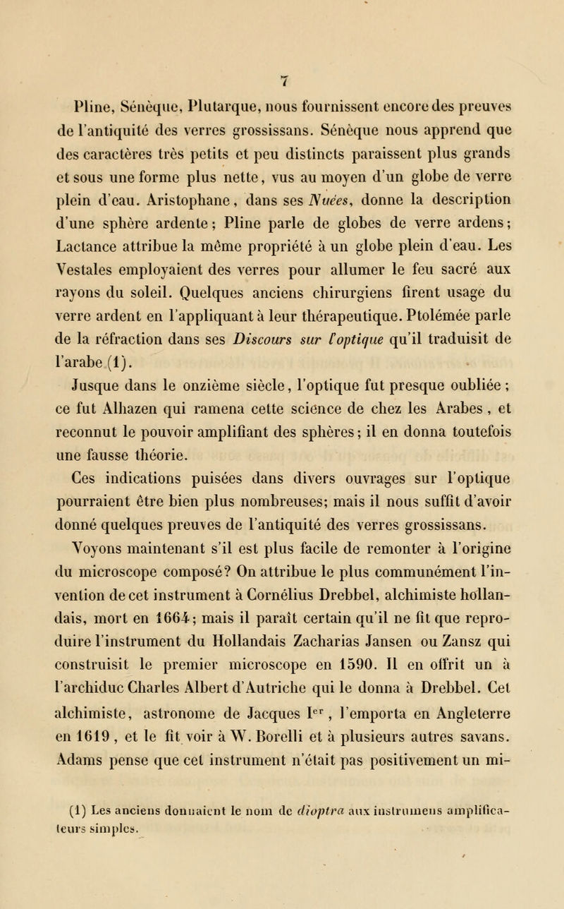 Pline, Séuèque, Plutarque, nous fournissent encore des preuves de l'antiquité des verres grossissans. Sénèque nous apprend que des caractères très petits et peu distincts paraissent plus grands et sous une forme plus nette, vus au moyen d'un globe de verre plein d'eau. Aristophane, dans ses Nuées, donne la description d'une sphère ardente; Pline parle de globes de verre ardens; Lactance attribue la même propriété à un globe plein d'eau. Les Vestales employaient des verres pour allumer le feu sacré aux rayons du soleil. Quelques anciens chirurgiens firent usage du verre ardent en l'appliquant à leur thérapeutique. Ptolémée parle de la réfraction dans ses Discours sur [optique qu'il traduisit de l'arabe (1). Jusque dans le onzième siècle, l'optique fut presque oubliée ; ce fut Alhazen qui ramena cette science de chez les Arabes , et reconnut le pouvoir amplifiant des sphères; il en donna toutefois une fausse théorie. Ces indications puisées dans divers ouvrages sur l'optique pourraient être bien plus nombreuses; mais il nous suffit d'avoir donné quelques preuves de l'antiquité des verres grossissans. Voyons maintenant s'il est plus facile de remonter à l'origine du microscope composé? On attribue le plus communément l'in- vention de cet instrument à Cornélius Drebbel, alchimiste hollan- dais, mort en 1664; mais il paraît certain qu'il ne fit que repro- duire l'instrument du Hollandais Zacharias Jansen ou Zansz qui construisit le premier microscope en 1590. Il en offrit un à l'archiduc Charles Albert d'Autriche qui le donna à Drebbel. Cet alchimiste, astronome de Jacques Ier, l'emporta en Angleterre en 1619 , et le fit voir à W. Borelli et à plusieurs autres savans. Adams pense que cet instrument n'était pas positivement un mi- (1) Les anciens donnaient le nom de dioptra aux inslrumens amplifica- teurs simples.