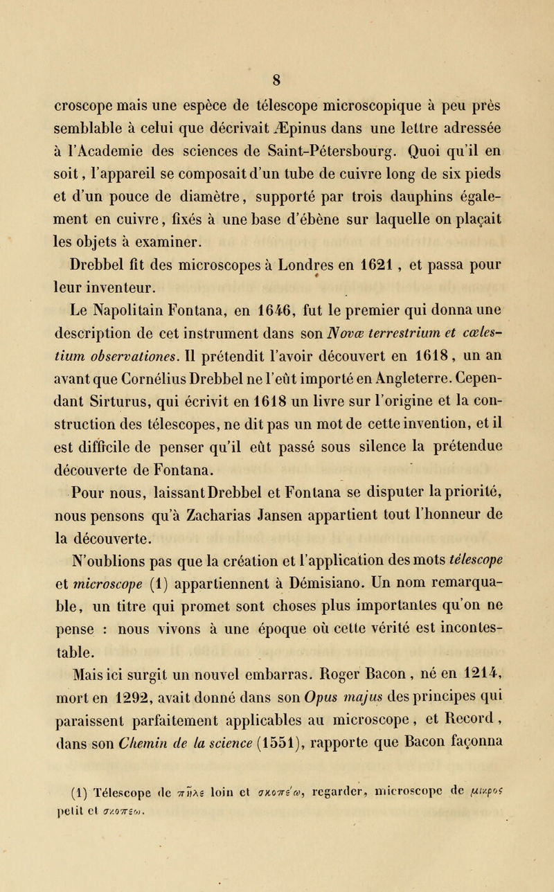 croscope mais une espèce de télescope microscopique à peu près semblable à celui que décrivait JEpinus dans une lettre adressée à l'Académie des sciences de Saint-Pétersbourg. Quoi qu'il en soit, l'appareil se composait d'un tube de cuivre long de six pieds et d'un pouce de diamètre, supporté par trois dauphins égale- ment en cuivre, fixés à une base d'ébène sur laquelle on plaçait les objets à examiner. Drebbel fît des microscopes à Londres en 1621, et passa pour leur inventeur. Le Napolitain Fontana, en 1646, fut le premier qui donna une description de cet instrument dans son Novœ terrestrium et cœles- tium observationes. Il prétendit l'avoir découvert en 1618, un an avant que Cornélius Drebbel ne l'eût importé en Angleterre. Cepen- dant Sirturus, qui écrivit en 1618 un livre sur l'origine et la con- struction des télescopes, ne dit pas un mot de cette invention, et il est difficile de penser qu'il eût passé sous silence la prétendue découverte de Fontana. Pour nous, laissant Drebbel et Fontana se disputer la priorité, nous pensons qu'à Zacharias Jansen appartient tout l'honneur de la découverte. N'oublions pas que la création et l'application des mots télescope et microscope (1) appartiennent à Démisiano. Un nom remarqua- ble, un titre qui promet sont choses plus importantes qu'on ne pense : nous vivons à une époque où cette vérité est incontes- table. Mais ici surgit un nouvel embarras. Roger Bacon , né en 1214, mort en 1292, avait donné dans son Opus majus des principes qui paraissent parfaitement applicables au microscope, et Record, dans son Chemin de la science (1551), rapporte que Bacon façonna (1) Télescope de nute loin et aKOTrea, regarder, microscope de fxupo^ petit et cr/.07rsw.