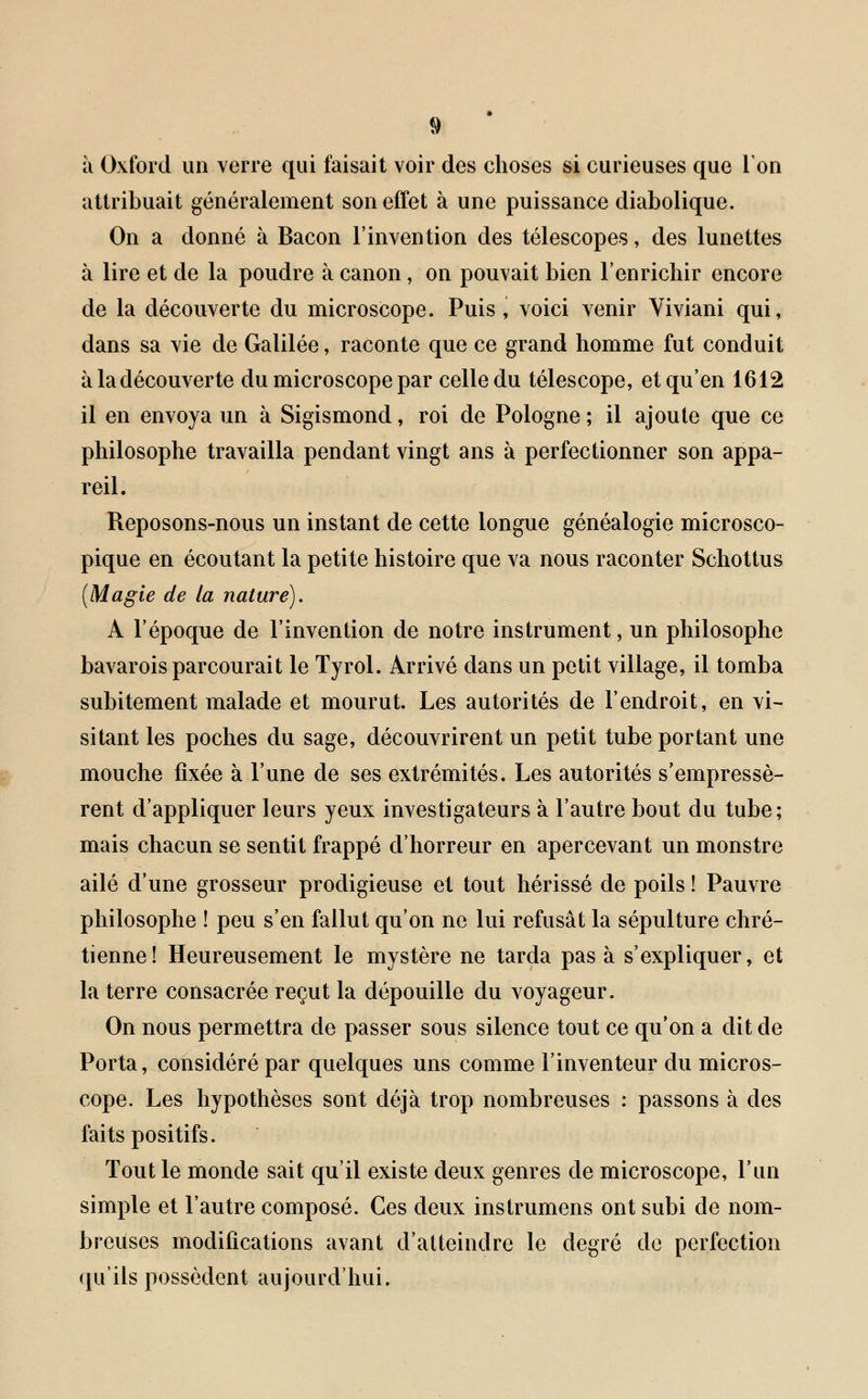 à Oxford un verre qui faisait voir des choses si curieuses que Ion attribuait généralement son effet à une puissance diabolique. On a donné à Bacon l'invention des télescopes, des lunettes à lire et de la poudre à canon, on pouvait bien l'enrichir encore de la découverte du microscope. Puis, voici venir Viviani qui, dans sa vie de Galilée, raconte que ce grand homme fut conduit àlaclécouverte du microscope par celle du télescope, et qu'en 1612 il en envoya un à Sigismond, roi de Pologne ; il ajoute que ce philosophe travailla pendant vingt ans à perfectionner son appa- reil. Reposons-nous un instant de cette longue généalogie microsco- pique en écoutant la petite histoire que va nous raconter Schottus (Magie de la nature). A l'époque de l'invention de notre instrument, un philosophe bavarois parcourait le Tyrol. Arrivé dans un petit village, il tomba subitement malade et mourut. Les autorités de l'endroit, en vi- sitant les poches du sage, découvrirent un petit tube portant une mouche fixée à l'une de ses extrémités. Les autorités s'empressè- rent d'appliquer leurs yeux investigateurs à l'autre bout du tube; mais chacun se sentit frappé d'horreur en apercevant un monstre ailé d'une grosseur prodigieuse et tout hérissé de poils ! Pauvre philosophe î peu s'en fallut qu'on ne lui refusât la sépulture chré- tienne! Heureusement le mystère ne tarda pas à s'expliquer, et la terre consacrée reçut la dépouille du voyageur. On nous permettra de passer sous silence tout ce qu'on a dit de Porta, considéré par quelques uns comme l'inventeur du micros- cope. Les hypothèses sont déjà trop nombreuses : passons à des faits positifs. Tout le monde sait qu'il existe deux genres de microscope, l'un simple et l'autre composé. Ces deux instrumens ont subi de nom- breuses modifications avant d'atteindre le degré de perfection qu'ils possèdent aujourd'hui.