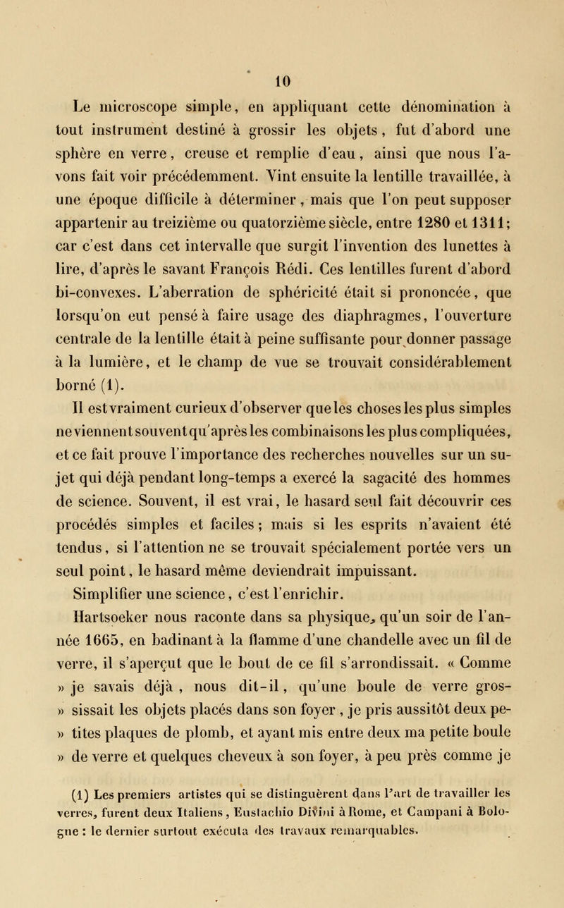 Le microscope simple, en appliquant cette dénomination à tout instrument destiné à grossir les objets , fut d'abord une sphère en verre, creuse et remplie d'eau, ainsi que nous l'a- vons fait voir précédemment. Vint ensuite la lentille travaillée, à une époque difficile à déterminer, mais que l'on peut supposer appartenir au treizième ou quatorzième siècle, entre 1280 et 1311; car c'est dans cet intervalle que surgit l'invention des lunettes à lire, d'après le savant François Rédi. Ces lentilles furent d'abord bi-convexes. L'aberration de sphéricité était si prononcée, que lorsqu'on eut pensé à faire usage des diaphragmes, l'ouverture centrale de la lentille était à peine suffisante pour donner passage à la lumière, et le champ de vue se trouvait considérablement borné (1). Il estvraiment curieux d'observer queles choses les plus simples ne viennent souvent qu'après les combinaisons les plus compliquées, et ce fait prouve l'importance des recherches nouvelles sur un su- jet qui déjà pendant long-temps a exercé la sagacité des hommes de science. Souvent, il est vrai, le hasard seul fait découvrir ces procédés simples et faciles ; mais si les esprits n'avaient été tendus, si l'attentionné se trouvait spécialement portée vers un seul point, le hasard même deviendrait impuissant. Simplifier une science, c'est l'enrichir. Hartsoeker nous raconte dans sa physique qu'un soir de l'an- née 1665, en badinant à la flamme d'une chandelle avec un fil de verre, il s'aperçut que le bout de ce fil s'arrondissait. « Comme » je savais déjà, nous dit-il, qu'une boule de verre gros- » sissait les objets placés dans son foyer , je pris aussitôt deux pe- » tites plaques de plomb, et ayant mis entre deux ma petite boule » de verre et quelques cheveux à son foyer, à peu près comme je (1) Les premiers artistes qui se distinguèrent dans Part de travailler les verres, furent deux Italiens, Euslaohio Divini àRome, et Campani à Bolo- gne : le dernier surtout exécuta des travaux remarquables,