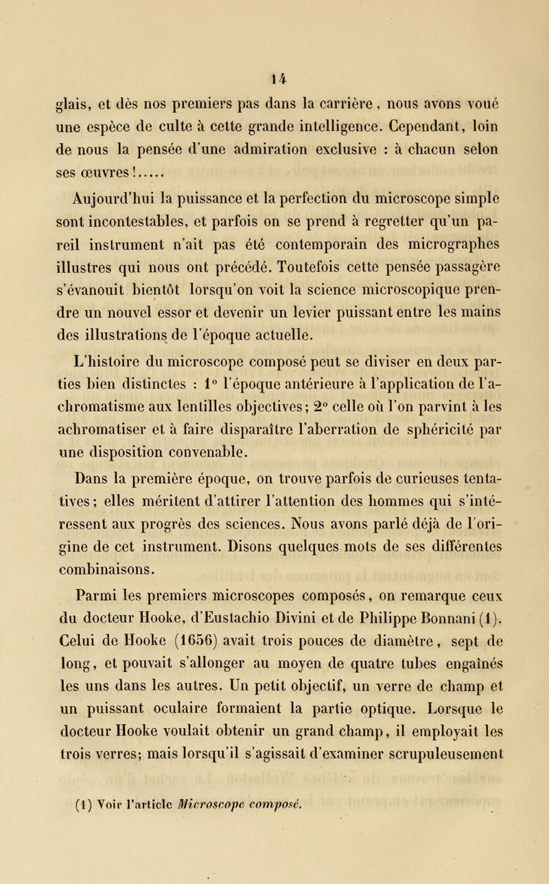 glais, et dès nos premiers pas dans la carrière, nous avons voué une espèce de culte à cette grande intelligence. Cependant, loin de nous la pensée d'une admiration exclusive : à chacun selon ses œuvres ! Aujourd'hui la puissance et la perfection du microscope simple sont incontestables, et parfois on se prend à regretter qu'un pa- reil instrument n'ait pas été contemporain des micrographes illustres qui nous ont précédé. Toutefois cette pensée passagère s'évanouit bientôt lorsqu'on voit la science microscopique pren- dre un nouvel essor et devenir un levier puissant entre les mains des illustrations de l'époque actuelle. L'histoire du microscope composé peut se diviser en deux par- ties bien distinctes : 1° l'époque antérieure à l'application de l'a- chromatisme aux lentilles objectives; 2° celle où l'on parvint à les achromatiser et à faire disparaître l'aberration de sphéricité par une disposition convenable. Dans la première époque, on trouve parfois de curieuses tenta- tives ; elles méritent d'attirer l'attention des hommes qui s'inté- ressent aux progrès des sciences. Nous avons parlé déjà de l'ori- gine de cet instrument. Disons quelques mots de ses différentes combinaisons. Parmi les premiers microscopes composés, on remarque ceux du docteur Hooke, d'Eustachio Divini et de Philippe Bonnani (1). Celui de Hooke (1656) avait trois pouces de diamètre, sept de long, et pouvait s'allonger au moyen de quatre tubes engaînés les uns dans les autres. Un petit objectif, un verre de champ et un puissant oculaire formaient la partie optique. Lorsque le docteur Hooke voulait obtenir un grand champ, il employait les trois verres; mais lorsqu'il s'agissait d'examiner scrupuleusement (1) Voir l'article Microscope composé.