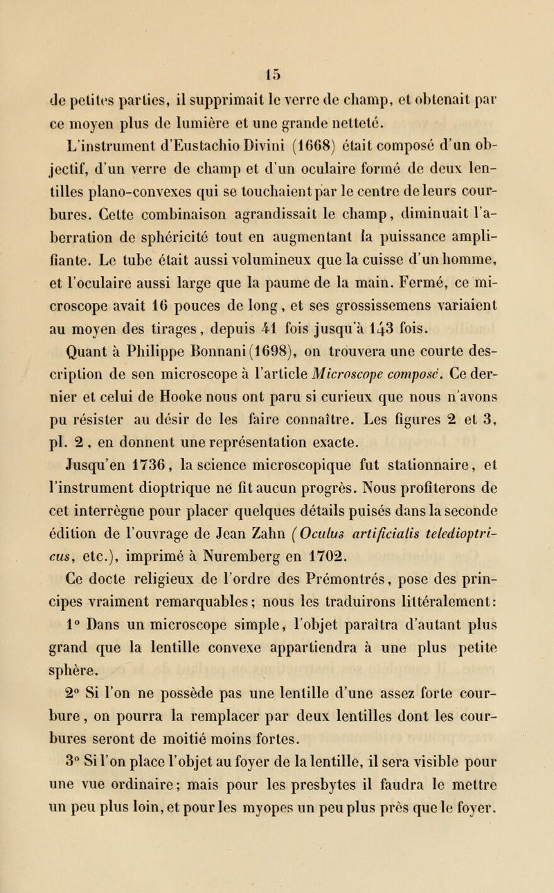 de petites parties, il supprimait le verre de champ, et obtenait par ce moyen plus de lumière et une grande netteté. L'instrument d'Eustachio Divini (1668) était composé d'un ob- jectif, d'un verre de champ et d'un oculaire formé de deux len- tilles piano-convexes qui se touchaient par le centre de leurs cour- bures. Cette combinaison agrandissait le champ, diminuait l'a- berration de sphéricité tout en augmentant la puissance ampli- fiante. Le tube était aussi volumineux que la cuisse d'un homme, et l'oculaire aussi large que la paume de la main. Fermé, ce mi- croscope avait 16 pouces de long, et ses grossissemens variaient au moyen des tirages, depuis 41 fois jusqu'à 143 fois. Quant à Philippe Bonnani(1698), on trouvera une courte des- cription de son microscope à l'article Microscope compose. Ce der- nier et celui de Hooke nous ont paru si curieux que nous n'avons pu résister au désir de les faire connaître. Les figures 2 et 3, pi. 2, en donnent une représentation exacte. Jusqu'en 1736, la science microscopique fut stationnaire, et l'instrument dioptrique ne fit aucun progrès. Nous profiterons de cet interrègne pour placer quelques détails puisés dans la seconde édition de l'ouvrage de Jean Zahn (Oculus artlficialis teledioptri- eus, etc.), imprimé à Nuremberg en 1702. Ce docte religieux de l'ordre des Prémontrés, pose des prin- cipes vraiment remarquables; nous les traduirons littéralement: 1° Dans un microscope simple, l'objet paraîtra d'autant plus grand que la lentille convexe appartiendra à une plus petite sphère. 2° Si l'on ne possède pas une lentille d'une assez forte cour- bure , on pourra la remplacer par deux lentilles dont les cour- bures seront de moitié moins fortes. 3° Si l'on place l'objet au foyer de la lentille, il sera visible pour une vue ordinaire; mais pour les presbytes il faudra le mettre un peu plus loin, et pour les myopes un peu plus près que le foyer.
