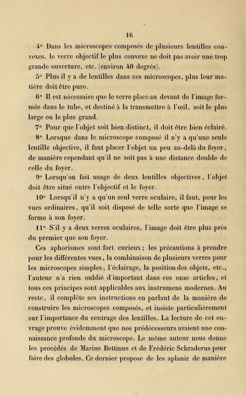4° Dans les microscopes composés de plusieurs lentilles con- vexes, le verre objectif le plus convexe ne doit pas avoir une trop grande ouverture, etc. (environ 40 degrés). 5° Plus il y a de lentilles dans ces microscopes, plus leur ma- tière doit être pure. 6° Il est nécessaire que le verre placé au devant de l'image for- mée dans le tube, et destiné à la transmettre à l'œil, soit le plus large ou le plus grand. 7° Pour que l'objet soit bien distinct, il doit être bien éclairé. 8° Lorsque dans le microscope composé il n'y a qu'une seule lentille objective, il faut placer l'objet un peu au-delà du foyer, de manière cependant qu'il ne soit pas à une distance double de celle du foyer. 9° Lorsqu'on fait usage de deux lentilles objectives, l'objet doit être situé entre l'objectif et le foyer. 10° Lorsqu'il n'y a qu'un seul verre oculaire, il faut, pour les vues ordinaires, qu'il soit disposé de telle sorte que l'image se forme à son foyer. 11° S'il y a deux verres oculaires, l'image doit être plus près du premier que son foyer. Ces aphorismes sont fort curieux ; les précautions à prendre pour les différentes vues, la combinaison de plusieurs verres pour les microscopes simples, l'éclairage, la position des objets, etc., l'auteur n'a rien oublié d'important dans ces onze articles, et tous ces principes sont applicables aux instrumens modernes. Au reste, il complète ses instructions en parlant de la manière de construire les microscopes composés, et insiste particulièrement sur l'importance du centrage des lentilles. La lecture de cet ou- vrage prouve évidemment que nos prédécesseurs avaient une con- naissance profonde du microscope. Le même auteur nous donne les procédés de Marius Bettinus et de Frédéric Schraderus pour faire des globules. Ce dernier propose de les aplanir de manière