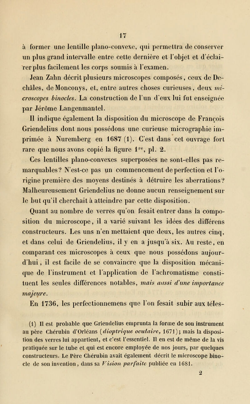 à former une lentille piano-convexe, qui permettra de conserver un plus grand intervalle entre cette dernière et l'objet et d'éclai- rer plus facilement les corps soumis à l'examen. Jean Zahn décrit plusieurs microscopes composés, ceux de De- châles, deMonconys, et, entre autres choses curieuses, deux mi- croscopes binocles. La construction de l'un d'eux lui fut enseignée par Jérôme Langenmantel. Il indique également la disposition du microscope de François Griendelius dont nous possédons une curieuse micrographie im- primée à Nuremberg en 1687 (1). C'est dans cet ouvrage fort rare que nous avons copié la figure lre, pi. 2. Ces lentilles piano-convexes superposées ne sont-elles pas re- marquables? N'est-ce pas un commencement de perfection et l'o- rigine première des moyens destinés à détruire les aberrations? Malheureusement Griendelius ne donne aucun renseignement sur le but qu'il cherchait à atteindre par cette disposition. Quant au nombre de verres qu'on fesait entrer dans la compo- sition du microscope, il a varié suivant les idées des différens constructeurs. Les uns n'en mettaient que deux, les autres cinq, et dans celui de Griendelius, il y en a jusqu'à six. Au reste, en comparant ces microscopes à ceux que nous possédons aujour- d'hui , il est facile de se convaincre que la disposition mécani- que de l'instrument et l'application de l'achromatisme consti- tuent les seules différences notables, mais aussi d'une importance majeure. En 1736, les perfectionnemens que l'on fesait subir aux téles- (1) Il est probable que Griendelius emprunta la forme de son instrument au père Chérubin d'Orléans (dioptrique oculaire, 1671); mais la disposi- tion des verres lui appartient, et c'est l'essentiel. Il en est de même de la vis pratiquée sur le tube et qui est encore employée de nos jours, par quelques constructeurs. Le Père Chérubin avait également décrit le microscope bino- cle de son invention, dans sa Vision parfaite publiée en 1681. 2