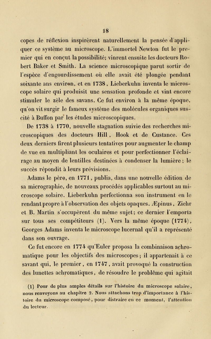 copes de réflexion inspirèrent naturellement la pensée d'appli- quer ce système au microscope. L'immortel Newton fut le pre- mier qui en conçut la possibilité; vinrent ensuite les docteurs Ro- bert Baker et Smith. La science microscopique parut sortir de l'espèce d'engourdissement où elle avait été plongée pendant soixante ans environ, et en 1738, Lieberkuhn inventa le micros- cope solaire qui produisit une sensation profonde et vint encore stimuler le zèle des savans. Ce fut environ à la même époque, qu'on vit surgir le fameux système des molécules organiques sus- cité à Buffon par les études microscopiques. De 1738 à 1770, nouvelle stagnation suivie des recherches mi- croscopiques des docteurs Hill , Hook et de Gustance. Ces deux derniers firent plusieurs tentatives pour augmenter le champ de vue en multipliant les oculaires et pour perfectionner l'éclai- rage au moyen de lentilles destinées à condenser la lumière ; le succès répondit à leurs prévisions. Adams le père, en 1771, publia, dans une nouvelle édition de sa micrographie, de nouveaux procédés applicables surtout au mi- croscope solaire. Lieberkuhn perfectionna son instrument en le rendant propre à l'observation des objets opaques. iEpinus, Ziehr et B. Martin s'occupèrent du même sujet; ce dernier l'emporta sur tous ses compétiteurs (1). Vers la même époque (1774), Georges Adams inventa le microscope lucernal qu'il a représenté dans son ouvrage. Ce fut encore en 1774 qu'Euler proposa la combinaison achro- matique pour les objectifs des microscopes; il appartenait à ce savant qui, le premier, en 1747, avait provoqué la construction des lunettes achromatiques, de résoudre le problême qui agitait (1) Pour déplus amples détails sur l'histoire du microscope solaire, nous renvoyons au chapitre 2. Nous attachons trop d'importance à l'his- toire du microscope composé, pour distraire en ce moment, l'attention du lecteur.
