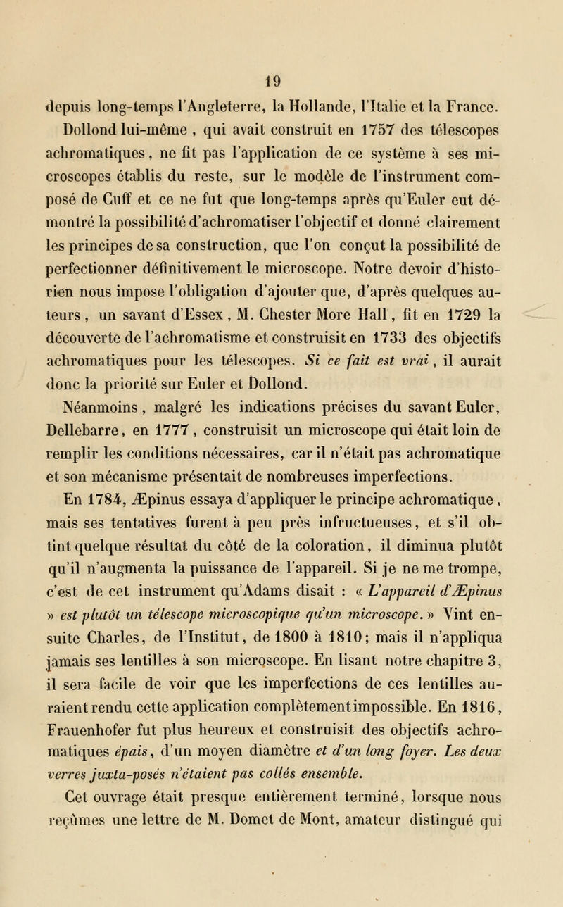 depuis long-temps l'Angleterre, la Hollande, l'Italie et la France. Dollond lui-même , qui avait construit en 1757 des télescopes achromatiques, ne fit pas l'application de ce système à ses mi- croscopes établis du reste, sur le modèle de l'instrument com- posé de Cuff et ce ne fut que long-temps après qu'Euler eut dé- montré la possibilité d'achromatiser l'objectif et donné clairement les principes de sa construction, que l'on conçut la possibilité de perfectionner définitivement le microscope. Notre devoir d'histo- rien nous impose l'obligation d'ajouter que, d'après quelques au- teurs , un savant d'Essex , M. Ghester More Hall, fît en 1729 la découverte de l'achromatisme et construisit en 1733 des objectifs achromatiques pour les télescopes. Si ce fait est vrai, il aurait donc la priorité sur Euler et Dollond. Néanmoins, malgré les indications précises du savant Euler, Dellebarre, en 1777 , construisit un microscope qui était loin de remplir les conditions nécessaires, car il n'était pas achromatique et son mécanisme présentait de nombreuses imperfections. En 1784, iEpinus essaya d'appliquer le principe achromatique, mais ses tentatives furent à peu près infructueuses, et s'il ob- tint quelque résultat du côté de la coloration, il diminua plutôt qu'il n'augmenta la puissance de l'appareil. Si je ne me trompe, c'est de cet instrument qu'Adams disait : « L appareil d'Mpinus )> est plutôt un télescope microscopique quun microscope. » Vint en- suite Charles, de l'Institut, de 1800 à 1810; mais il n'appliqua jamais ses lentilles à son microscope. En lisant notre chapitre 3, il sera facile de voir que les imperfections de ces lentilles au- raient rendu cette application complètement impossible. En 1816, Frauenhofer fut plus heureux et construisit des objectifs achro- matiques épais, d'un moyen diamètre et d'un long foyer. Les deux verres juxta-posés n étaient pas collés ensemble. Cet ouvrage était presque entièrement terminé, lorsque nous reçûmes une lettre de M. Domet de Mont, amateur distingué qui