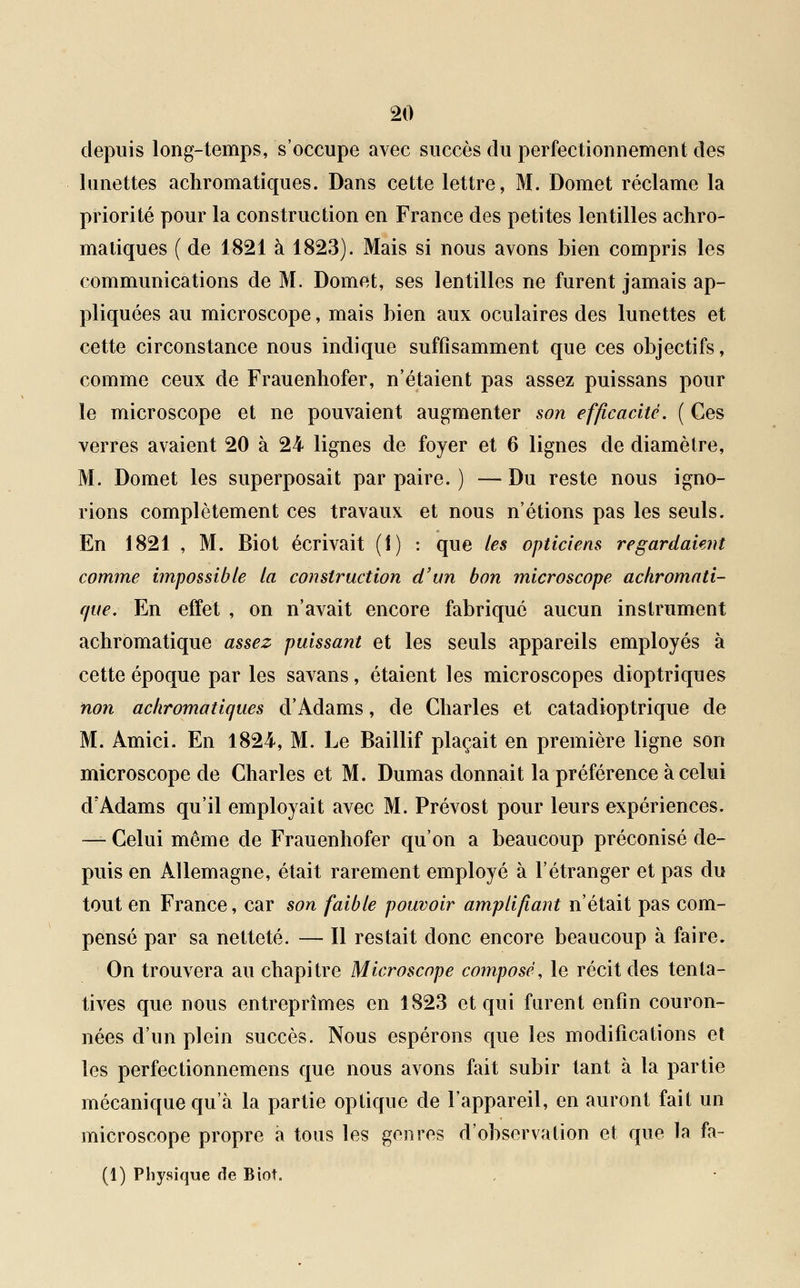 depuis long-temps, s'occupe avec succès du perfectionnement des lunettes achromatiques. Dans cette lettre, M. Domet réclame la priorité pour la construction en France des petites lentilles achro- matiques (de 1821 à 1823). Mais si nous avons bien compris les communications de M. Domet, ses lentilles ne furent jamais ap- pliquées au microscope, mais bien aux oculaires des lunettes et cette circonstance nous indique suffisamment que ces objectifs, comme ceux de Frauenhofer, n'étaient pas assez puissans pour le microscope et ne pouvaient augmenter son efficacité. ( Ces verres avaient 20 à 24 lignes de foyer et 6 lignes de diamètre, M. Domet les superposait par paire. ) —Du reste nous igno- rions complètement ces travaux et nous n'étions pas les seuls. En 1821 , M. Biot écrivait (1) : que les opticiens regardaient comme impossible la construction d'un bon microscope achromati- que. En effet , on n'avait encore fabriqué aucun instrument achromatique assez puissant et les seuls appareils employés à cette époque par les savans, étaient les microscopes dioptriques non achromatiques d'Àdams, de Charles et catadioptrique de M. Amici. En 1824, M. Le Baillif plaçait en première ligne son microscope de Charles et M. Dumas donnait la préférence à celui d'Adams qu'il employait avec M. Prévost pour leurs expériences. — Celui même de Frauenhofer qu'on a beaucoup préconisé de- puis en Allemagne, était rarement employé à l'étranger et pas du tout en France, car son faible pouvoir amplifiant n'était pas com- pensé par sa netteté. — Il restait donc encore beaucoup à faire. On trouvera au chapitre Microscope composé, le récit des tenta- tives que nous entreprîmes en 1823 et qui furent enfin couron- nées d'un plein succès. Nous espérons que les modifications et les perfectionnemens que nous avons fait subir tant à la partie mécanique qu'à la partie optique de l'appareil, en auront fait un microscope propre à tous les genres d'observation et que la fa- (1) Physique de Biot.