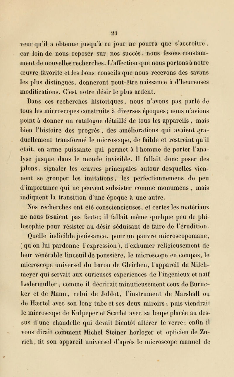 veur qu'il a obtenue jusqu'à ce jour ne pourra que s'accroître, car loin de nous reposer sur nos succès, nous fesons constam- ment de nouvelles recherches. L'affection que nous portons à notre œuvre favorite et les bons conseils que nous recevons des savans les plus distingués, donneront peut-être naissance à d'heureuses modifications. C'est notre désir le plus ardent. Dans ces recherches historiques, nous n'avons pas parlé de tous les microscopes construits à diverses époques ; nous n'avions point à donner un catalogue détaillé de tous les appareils, mais bien l'histoire des progrès, des améliorations qui avaient gra- duellement transformé le microscope, de faible et restreint qu'il était, en arme puissante qui permet à l'homme de porter l'ana- lyse jusque dans le monde invisible. 11 fallait donc poser des jalons, signaler les œuvres principales autour desquelles vien- nent se grouper les imitations, les perfectionnemens de peu d'importance qui ne peuvent subsister comme monumens , mais indiquent la transition d'une époque à une autre. Nos recherches ont été consciencieuses, et certes les matériaux ne nous fesaient pas faute ; il fallait même quelque peu de phi- losophie pour résister au désir séduisant de faire de l'érudition. Quelle indicible jouissance, pour un pauvre microscopomane, (qu'on lui pardonne l'expression), d'exhumer religieusement de leur vénérable linceuilde poussière, le microscope en compas, le microscope universel du baron de Gleichen, l'appareil de Milch- meyer qui servait aux curieuses expériences de l'ingénieux et naïf Ledermuller ; comme il décrirait minutieusement ceux de Buruc- ker et de Mann, celui de Joblot, l'instrument de Marshall ou de Haertel avec son long tube et ses deux miroirs ; puis viendrait le microscope de Kulpeper et Scarlet avec sa loupe placée au des- sus d'une chandelle qui devait bientôt altérer le verre ; enfin il vous dirait comment Michel Steiner horloger et opticien de Zu- rich, fit son appareil universel d'après le microscope manuel de