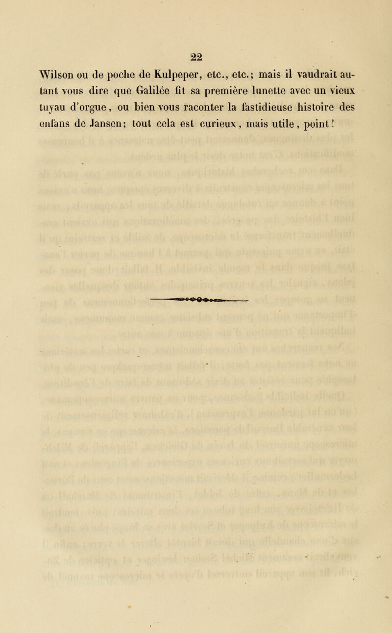 Wilson ou de poche de Kulpeper, etc., etc.; mais il vaudrait au- tant vous dire que Galilée fît sa première lunette avec un vieux tuyau d'orgue, ou bien vous raconter la fastidieuse histoire des enfans de Jansen; tout cela est curieux, mais utile, point!