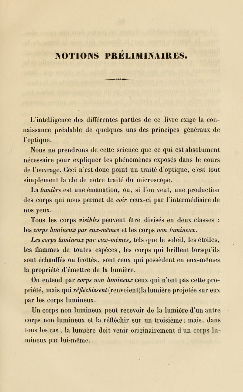 NOTIONS PRELIMINAIRES. L'intelligence des différentes parties de ce livre exige la con- naissance préalable de quelques uns des principes généraux de l'optique. Nous ne prendrons de cette science que ce qui est absolument nécessaire pour expliquer les phénomènes exposés dans le cours de l'ouvrage. Ceci n'est donc point un traité d'optique, c'est tout simplement la clé de notre traité du microscope. La lumière est une émanation, ou, si l'on veut, une production des corps qui nous permet de voir ceux-ci par l'intermédiaire de nos yeux. Tous les corps visibles peuvent être divisés en deux classes : les corps lumineux par eux-mêmes et les corps non lumineux. Les corps lumineux par eux-mêmes * tels que le soleil, les étoiles, les flammes de toutes espèces, les corps qui brillent lorsqu'ils sont échauffés ou frottés, sont ceux qui possèdent en eux-mêmes la propriété d'émettre de la lumière. On entend par corps non lumineux ceux qui n'ont pas cette pro- priété, mais qui ré fléchissent (rewoienVjldL lumière projetée sur eux par les corps lumineux. Un corps non lumineux peut recevoir de la lumière d'un autre corps non lumineux et la réfléchir sur un troisième; mais, dans tous les cas, la lumière doit venir originairement d'un corps lu- mineux par lui-même.