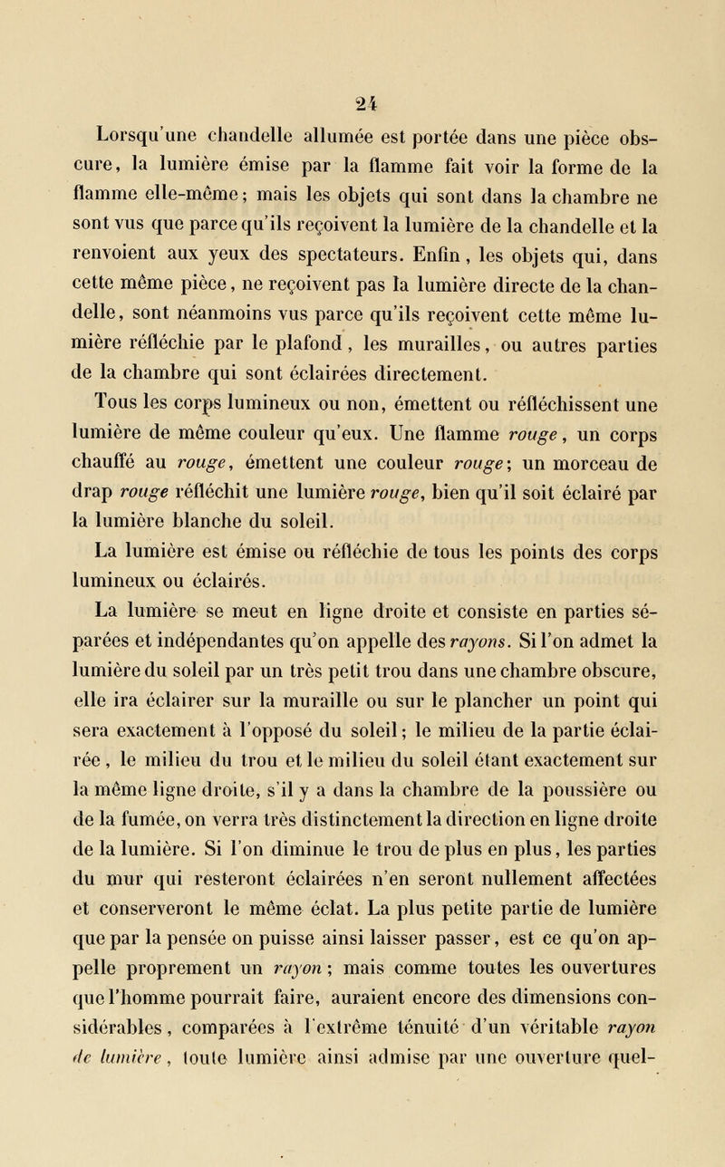 Lorsqu'une chandelle allumée est portée dans une pièce obs- cure, la lumière émise par la flamme fait voir la forme de la flamme elle-même; mais les objets qui sont dans la chambre ne sont vus que parce qu'ils reçoivent la lumière de la chandelle et la renvoient aux yeux des spectateurs. Enfin, les objets qui, dans cette même pièce, ne reçoivent pas la lumière directe de la chan- delle, sont néanmoins vus parce qu'ils reçoivent cette même lu- mière réfléchie par le plafond, les murailles, ou autres parties de la chambre qui sont éclairées directement. Tous les corps lumineux ou non, émettent ou réfléchissent une lumière de même couleur qu'eux. Une flamme rouge, un corps chauffé au rouge, émettent une couleur rouge; un morceau de drap rouge réfléchit une lumière rouge, bien qu'il soit éclairé par la lumière blanche du soleil. La lumière est émise ou réfléchie de tous les points des corps lumineux ou éclairés. La lumière se meut en ligne droite et consiste en parties sé- parées et indépendantes qu'on appelle des rayons. Si l'on admet la lumière du soleil par un très petit trou dans une chambre obscure, elle ira éclairer sur la muraille ou sur le plancher un point qui sera exactement à l'opposé du soleil ; le milieu de la partie éclai- rée , le milieu du trou et le milieu du soleil étant exactement sur la même ligne droite, s'il y a dans la chambre de la poussière ou de la fumée, on verra très distinctement la direction en ligne droite de la lumière. Si l'on diminue le trou déplus en plus, les parties du mur qui resteront éclairées n'en seront nullement affectées et conserveront le même éclat. La plus petite partie de lumière que par la pensée on puisse ainsi laisser passer, est ce qu'on ap- pelle proprement un rayon; mais comme toutes les ouvertures que l'homme pourrait faire, auraient encore des dimensions con- sidérables , comparées à l'extrême ténuité d'un véritable rayon de lumière, toute lumière ainsi admise par une ouverture quel-