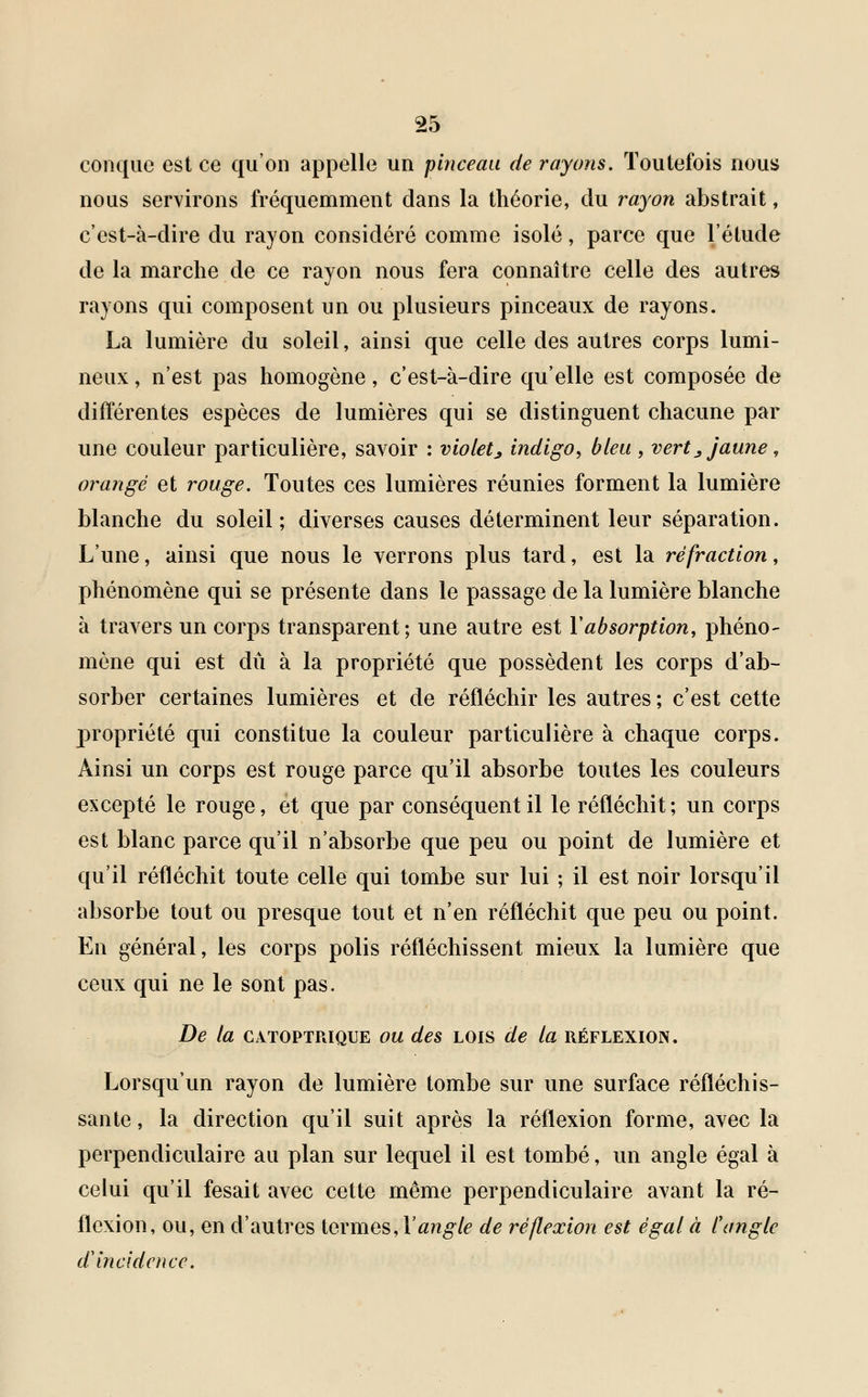 conque est ce qu'on appelle un pinceau de rayons. Toutefois nous nous servirons fréquemment dans la théorie, du rayon abstrait, c'est-à-dire du rayon considéré comme isolé, parce que l'étude de la marche de ce rayon nous fera connaître celle des autres rayons qui composent un ou plusieurs pinceaux de rayons. La lumière du soleil, ainsi que celle des autres corps lumi- neux , n'est pas homogène, c'est-à-dire qu'elle est composée de différentes espèces de lumières qui se distinguent chacune par une couleur particulière, savoir : violet ^ indigo, bleu , vert., jaune, orangé et rouge. Toutes ces lumières réunies forment la lumière blanche du soleil ; diverses causes déterminent leur séparation. L'une, ainsi que nous le verrons plus tard, est la réfraction, phénomène qui se présente dans le passage de la lumière blanche à travers un corps transparent; une autre est Y absorption, phéno- mène qui est dû à la propriété que possèdent les corps d'ab- sorber certaines lumières et de réfléchir les autres ; c'est cette propriété qui constitue la couleur particulière à chaque corps. Ainsi un corps est rouge parce qu'il absorbe toutes les couleurs excepté le rouge, et que par conséquent il le réfléchit; un corps est blanc parce qu'il n'absorbe que peu ou point de lumière et qu'il réfléchit toute celle qui tombe sur lui ; il est noir lorsqu'il absorbe tout ou presque tout et n'en réfléchit que peu ou point. En général, les corps polis réfléchissent mieux la lumière que ceux qui ne le sont pas. De la catoptrique ou des lois de la réflexion. Lorsqu'un rayon de lumière tombe sur une surface réfléchis- sante , la direction qu'il suit après la réflexion forme, avec la perpendiculaire au plan sur lequel il est tombé, un angle égal à celui qu'il fesait avec cette même perpendiculaire avant la ré- flexion, ou, en d'autres termes, Y angle de réflexion est égal à C angle d'incidence.