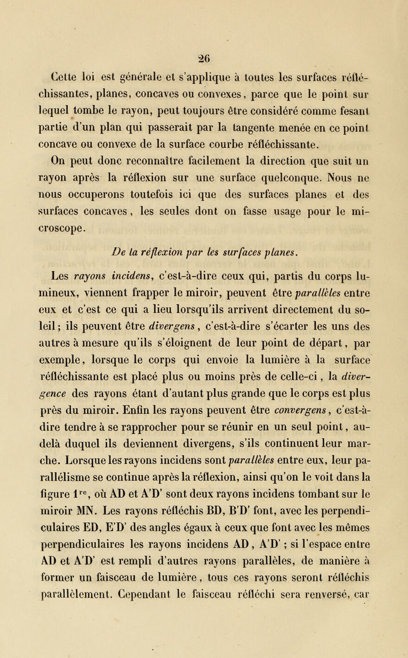 Cette loi est générale et s'applique à toutes les surfaces réflé- chissantes, planes, concaves ou convexes, parce que le point sur lequel tombe le rayon, peut toujours être considéré comme fesant partie d'un plan qui passerait par la tangente menée en ce point concave ou convexe de la surface courbe réfléchissante. On peut donc reconnaître facilement la direction que suit un rayon après la réflexion sur une surface quelconque. Nous ne nous occuperons toutefois ici que des surfaces planes et des surfaces concaves, les seules dont on fasse usage pour le mi- croscope. De la réflexion par les surfaces planes. Les rayons incidens, c'est-à-dire ceux qui, partis du corps lu- mineux, viennent frapper le miroir, peuvent être parallèles entre eux et c'est ce qui a lieu lorsqu'ils arrivent directement du so- leil ; ils peuvent être divergens, c'est-à-dire s'écarter les uns des autres à mesure qu'ils s'éloignent de leur point de départ, par exemple, lorsque le corps qui envoie la lumière à la surface réfléchissante est placé plus ou moins près de celle-ci, la diver- gence des rayons étant d'autant plus grande que le corps est plus près du miroir. Enfin les rayons peuvent être convergens, c'est-à- dire tendre à se rapprocher pour se réunir en un seul point, au- delà duquel ils deviennent divergens, s'ils continuent leur mar- che. Lorsque les rayons incidens sont parallèles entre eux, leur pa- rallélisme se continue après la réflexion, ainsi qu'on le voit dans la figure lre, où AD et A'D' sont deux rayons incidens tombant sur le miroir MN. Les rayons réfléchis BD, B'D' font, avec les perpendi- culaires ED, E'D' des angles égaux à ceux que font avec les mêmes perpendiculaires les rayons incidens AD, A'D' ; si l'espace entre AD et A'D' est rempli d'autres rayons parallèles, de manière à former un faisceau de lumière, tous ces rayons seront réfléchis parallèlement. Cependant le faisceau réfléchi sera renversé, car