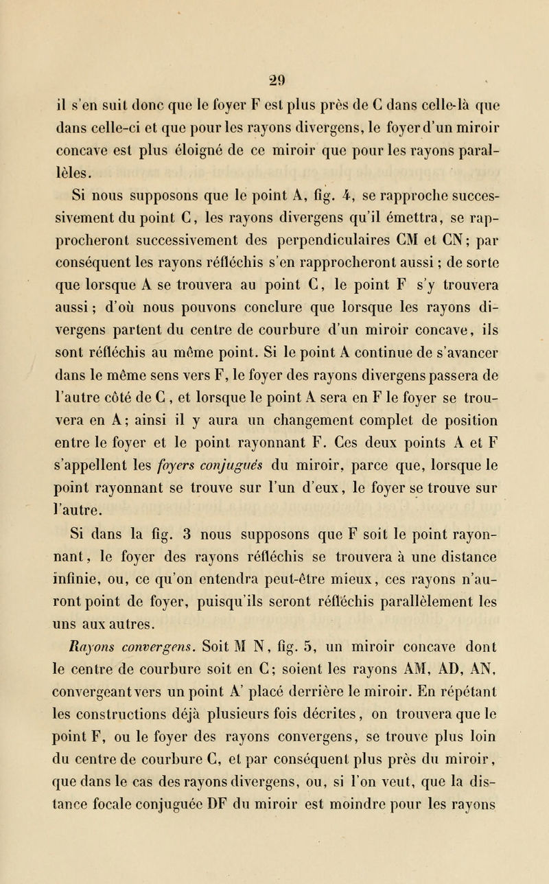 il s'en suit donc que le foyer F est plus près de G dans celle-là que dans celle-ci et que pour les rayons divergens, le foyer d'un miroir concave est plus éloigné de ce miroir que pour les rayons paral- lèles. Si nous supposons que le point A, fîg. 4, se rapproche succes- sivement du point C, les rayons divergens qu'il émettra, se rap- procheront successivement des perpendiculaires CM et GN; par conséquent les rayons réfléchis s'en rapprocheront aussi ; de sorte que lorsque A se trouvera au point C, le point F s'y trouvera aussi ; d'où nous pouvons conclure que lorsque les rayons di- vergens partent du centre de courbure d'un miroir concave, ils sont réfléchis au même point. Si le point A continue de s'avancer dans le même sens vers F, le foyer des rayons divergens passera de l'autre côté de C , et lorsque le point A sera en F le foyer se trou- vera en A; ainsi il y aura un changement complet de position entre le foyer et le point rayonnant F. Ces deux points A et F s'appellent les foyers conjugués du miroir, parce que, lorsque le point rayonnant se trouve sur l'un d'eux, le foyer se trouve sur l'autre. Si dans la fîg. 3 nous supposons que F soit le point rayon- nant , le foyer des rayons réfléchis se trouvera à une distance infinie, ou, ce qu'on entendra peut-être mieux, ces rayons n'au- ront point de foyer, puisqu'ils seront réfléchis parallèlement les uns aux autres. Rayons convergens. Soit M N, fîg. 5, un miroir concave dont le centre de courbure soit en C; soient les rayons AM, AD, AN, convergeant vers un point A' placé derrière le miroir. En répétant les constructions déjà plusieurs fois décrites, on trouvera que le point F, ou le foyer des rayons convergens, se trouve plus loin du centre de courbure G, et par conséquent plus près du miroir, que dans le cas des rayons divergens, ou, si l'on veut, que la dis- tance focale conjuguée DF du miroir est moindre pour les rayons