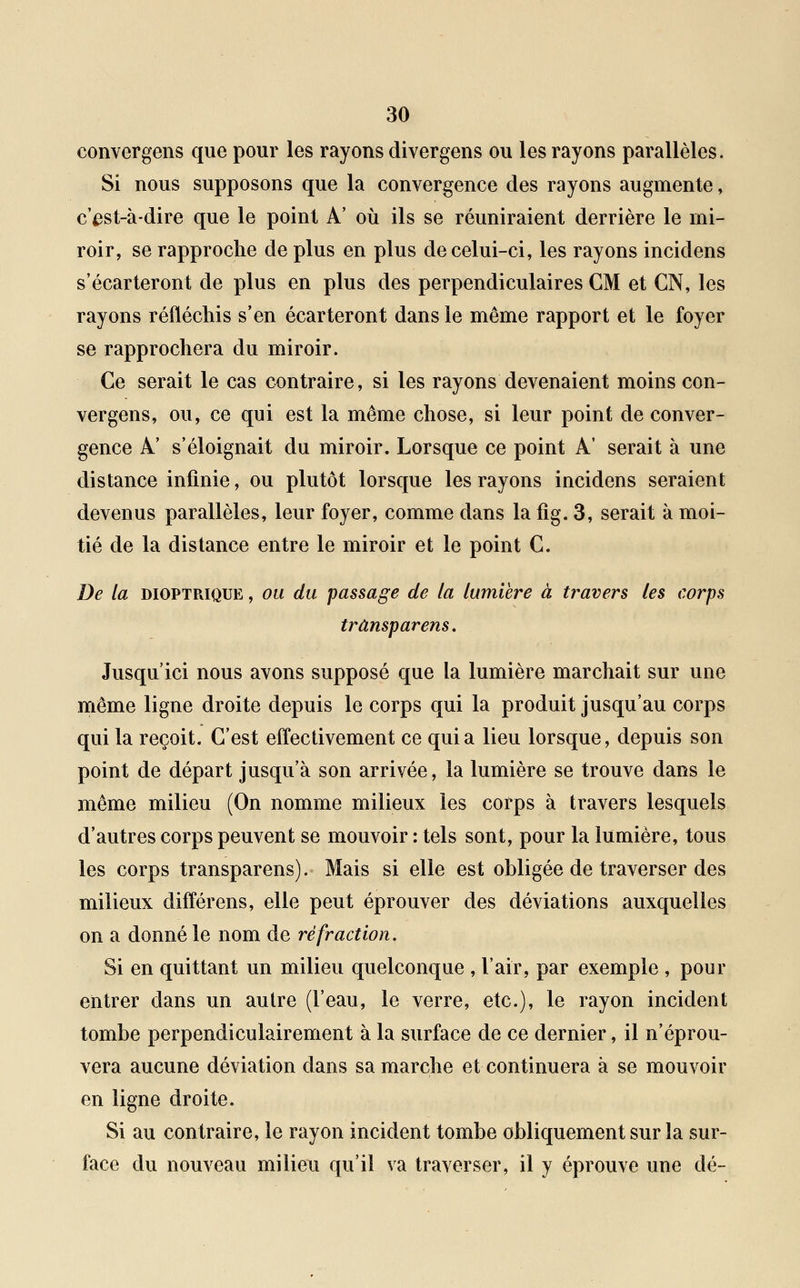 convergens que pour les rayons divergens ou les rayons parallèles. Si nous supposons que la convergence des rayons augmente, c'ast-à-dire que le point A' où ils se réuniraient derrière le mi- roir, se rapproche de plus en plus de celui-ci, les rayons incidens s'écarteront de plus en plus des perpendiculaires CM et CN, les rayons réfléchis s'en écarteront dans le même rapport et le foyer se rapprochera du miroir. Ce serait le cas contraire, si les rayons devenaient moins con- vergens, ou, ce qui est la môme chose, si leur point de conver- gence A' s'éloignait du miroir. Lorsque ce point A' serait à une distance infinie, ou plutôt lorsque les rayons incidens seraient devenus parallèles, leur foyer, comme dans la fig. 3, serait à moi- tié de la distance entre le miroir et le point C. De la dioptpjque , ou du passage de la lumière à travers les corps trânsparens. Jusqu'ici nous avons supposé que la lumière marchait sur une même ligne droite depuis le corps qui la produit jusqu'au corps qui la reçoit. C'est effectivement ce quia lieu lorsque, depuis son point de départ jusqu'à son arrivée, la lumière se trouve dans le même milieu (On nomme milieux les corps à travers lesquels d'autres corps peuvent se mouvoir : tels sont, pour la lumière, tous les corps trânsparens). Mais si elle est obligée de traverser des milieux différais, elle peut éprouver des déviations auxquelles on a donné le nom de réfraction. Si en quittant un milieu quelconque , l'air, par exemple , pour entrer dans un autre (l'eau, le verre, etc.), le rayon incident tombe perpendiculairement à la surface de ce dernier, il n'éprou- vera aucune déviation dans sa marche et continuera à se mouvoir en ligne droite. Si au contraire, le rayon incident tombe obliquement sur la sur- face du nouveau milieu qu'il va traverser, il y éprouve une dé-
