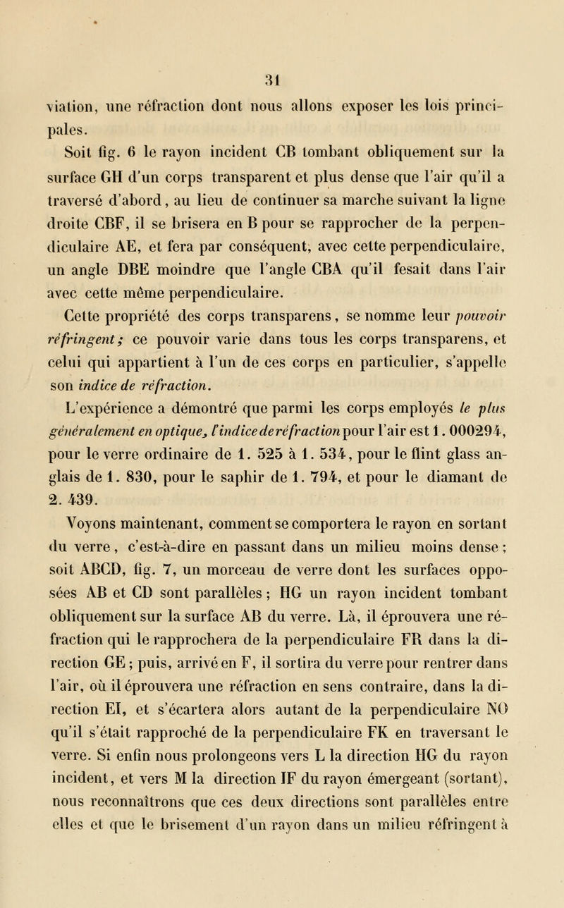 via tien, une réfraction dont nous allons exposer les lois princi- pales. Soit fîg. 6 le rayon incident CB tombant obliquement sur la surface GH d'un corps transparent et plus dense que l'air qu'il a traversé d'abord, au lieu de continuer sa marche suivant la ligne droite CBF, il se brisera en B pour se rapprocher de la perpen- diculaire AE, et fera par conséquent, avec cette perpendiculaire, un angle DBE moindre que l'angle GBÀ qu'il fesait dans l'air avec cette même perpendiculaire. Cette propriété des corps transparens, se nomme leur pouvoir réfringent; ce pouvoir varie dans tous les corps transparens, et celui qui appartient à l'un de ces corps en particulier, s'appelle son indice de réfraction. L'expérience a démontré que parmi les corps employés le plus généralement en optique^ [indice de réfract ion pour l'air est 1. 000294, pour le verre ordinaire de 1. 525 à 1. 534, pour le flint glass an- glais de 1. 830, pour le saphir de 1. 794, et pour le diamant de 2. 439. Voyons maintenant, comment se comportera le rayon en sortant du verre, c'est-à-dire en passant dans un milieu moins dense ; soit ABGD, fig. 7, un morceau de verre dont les surfaces oppo- sées AB et CD sont parallèles ; HG un rayon incident tombant obliquement sur la surface AB du verre. Là, il éprouvera une ré- fraction qui le rapprochera de la perpendiculaire FR dans la di- rection GE ; puis, arrivé en F, il sortira du verre pour rentrer dans l'air, où il éprouvera une réfraction en sens contraire, dans la di- rection El, et s'écartera alors autant de la perpendiculaire NO qu'il s'était rapproché de la perpendiculaire FK en traversant le verre. Si enfin nous prolongeons vers L la direction HG du rayon incident, et vers M la direction IF du rayon émergeant (sortant), nous reconnaîtrons que ces deux directions sont parallèles entre elles et que le brisement d'un rayon dans un milieu réfringent à
