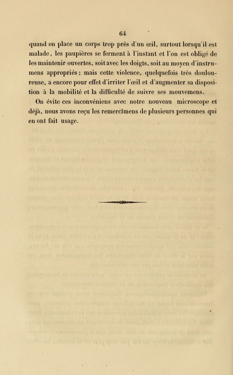quand on place un corps trop près d'un œil, surtout lorsqu'il est malade, les paupières se ferment à l'instant et l'on est obligé de les maintenir ouvertes, soit avec les doigts, soit au moyen d'instru- mens appropriés ; mais cette violence, quelquefois très doulou- reuse, a encore pour effet d'irriter l'œil et d'augmenter sa disposi- tion à la mobilité et la difficulté de suivre ses mouvemens. On évite ces inconvéniens avec notre nouveau microscope et déjà, nous avons reçu les remercîmens de plusieurs personnes qui en ont fait usage. «•«HiSWfNB