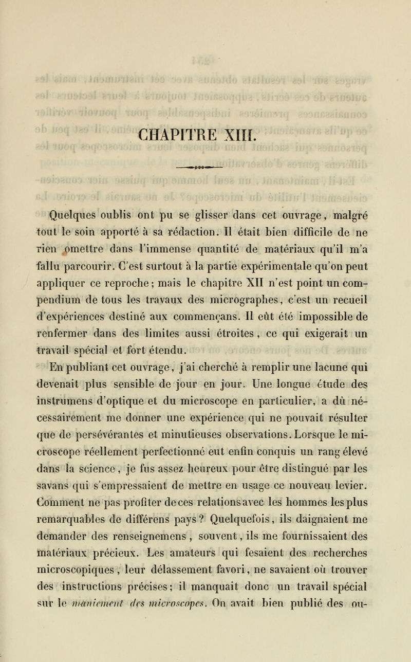 Quelques oublis ont pu se glisser dans cet ouvrage, malgré tout le soin apporté à sa rédaction. Il était bien difficile de ne rien omettre dans l'immense quantité de matériaux qu'il m'a fallu parcourir. C'est surtout à la partie expérimentale qu'on peut appliquer ce reproche ; mais le chapitre XII n'est point un com- pendium de tous les travaux des micrographes, c'est un recueil d'expériences destiné aux commençons. Il eût été impossible de renfermer dans des limites aussi étroites , ce qui exigerait un travail spécial et fort étendu. En publiant cet ouvrage, j'ai cherché à remplir une lacune qui devenait plus sensible de jour en jour. Une longue étude des instrumens d'optique et du microscope en particulier, a du né- cessairement me donner une expérience qui ne pouvait résulter que de persévérantes et minutieuses observations. Lorsque le mi- croscope réellement perfectionné eut enfin conquis un rang élevé dans la science , je fus assez heureux pour être distingué par les savans qui s'empressaient de mettre en usage ce nouveau levier. Comment ne pas profiter de ces relations avec les hommes les plus remarquables de différens pays? Quelquefois, ils daignaient me demander des renseignemens , souvent, ils me fournissaient des matériaux précieux. Les amateurs qui fesaient des recherches microscopiques , leur délassement favori, ne savaient où trouver des instructions précises; il manquait donc un travail spécial sur le maniement des microscopes. On avait bien publié des ou-