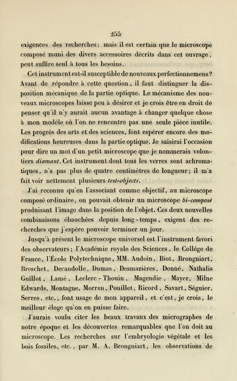 exigences des recherches ; mais il est certain que le microscope composé muni des divers accessoires décrits dans cet ouvrage, peut suffire seul à tous les besoins. Cet instrument est-il susceptible de nouveaux perfectionnemens? Avant de répondre à cette question, il faut distinguer la dis- position mécanique de la partie optique. Le mécanisme des nou- veaux microscopes laisse peu à désirer et je crois être en droit de penser qu'il n'y aurait aucun avantage à changer quelque chose à mon modèle où l'on ne rencontre pas une seule pièce inutile. Les progrès des arts et des sciences, font espérer encore des mo- difications heureuses dans la partie optique. Je saisirai l'occasion pour dire un mot d'un petit microscope que je nommerais volon- tiers diamant. Cet instrument dont tous les verres sont achroma- tiques, n'a pas plus de quatre centimètres de longueur; il m'a fait voir nettement plusieurs test-objects. J'ai reconnu qu'en l'associant comme objectif, au microscope composé ordinaire, on pouvait obtenir un microscope 6i-composé produisant l'image dans la position de l'objet. Ces deux nouvelles combinaisons ébauchées depuis long-temps, exigent des re- cherches que j'espère pouvoir terminer un jour. Jusqu'à présent le microscope universel est l'instrument favori des observateurs ; l'Académie royale des Sciences, le Collège de France, l'École Polytechnique, MM. Audoin, Biot, Brongniart, Breschet, Decandolle, Dumas , Desmazières, Donné, Nathalis Guillot, Lamé , Leclerc - Thouin , Magendie , Mayer, Milne Edwards, Montagne, Morren, Pouillet, Bicord, Savart, Séguier, Serres, etc., font usage de mon appareil, et c'est, je crois, le meilleur éloge qu'on en puisse faire. J'aurais voulu citer les beaux travaux des micrographes de notre époque et les découvertes remarquables que l'on doit au microscope. Les recherches sur l'embryologie végétale et les bois fossiles, etc., par M. A. Brongniart, les observations de