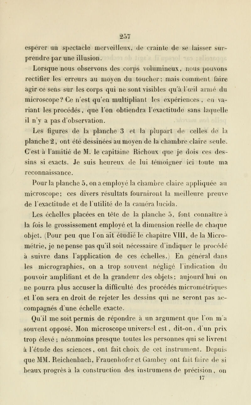 espérer un spectacle merveilleux, de crainte de se laisser sur- prendre par une illusion. Lorsque nous observons des corps volumineux, nous pouvons rectifier les erreurs au moyen du toucher ; mais comment faire agir ce sens sur les corps qui ne sont visibles qu'à l'oeil armé du microscope? Ce n'est qu'en multipliant les expériences , en va- riant les procédés, que l'on obtiendra l'exactitude sans laquelle il n'y a pas d'observation. Les figures de la planche 3 et la plupart de celles de la planche 2, ont été dessinées au moyen de la chambre claire seule. C'est à l'amitié de M. le capitaine Richoux que je dois ces des- sins si exacts. Je suis heureux de lui témoigner ici toute ma reconnaissance. Pour la planche 5, on a employé la chambre claire appliquée au microscope; ces divers résultats fourniront la meilleure preuve de l'exactitude et de l'utilité de la caméra lucida. Les échelles placées en tête de la planche 5, font connaître à la fois le grossissement employé et la dimension réelle de chaque objet. (Pour peu que l'on ait étudié le chapitre VIII, de la Micro- métrie, je ne pense pas qu'il soit nécessaire d'indiquer le procédé à suivre dans l'application de ces échelles.) En général dans les micrographies, on a trop souvent négligé l'indication du pouvoir amplifiant et de la grandeur des objets; aujourd'hui on ne pourra plus accuser la difficulté des procédés micrométriques et l'on sera en droit de rejeter les dessins qui ne seront pas ac- compagnés d'une échelle exacte. Qu'il me soit permis de répondre à un argument que l'on m'a souvent opposé. Mon microscope universel est, dit-on, d'un prix trop élevé ; néanmoins presque toutes les personnes qui se livrent à l'étude des sciences, ont fait choix de cet instrument. Depuis que MM. Reichenbach, Frauenhofer et Gambey ont fait faire de si beaux progrès à la construction des instrumens de précision, on 17