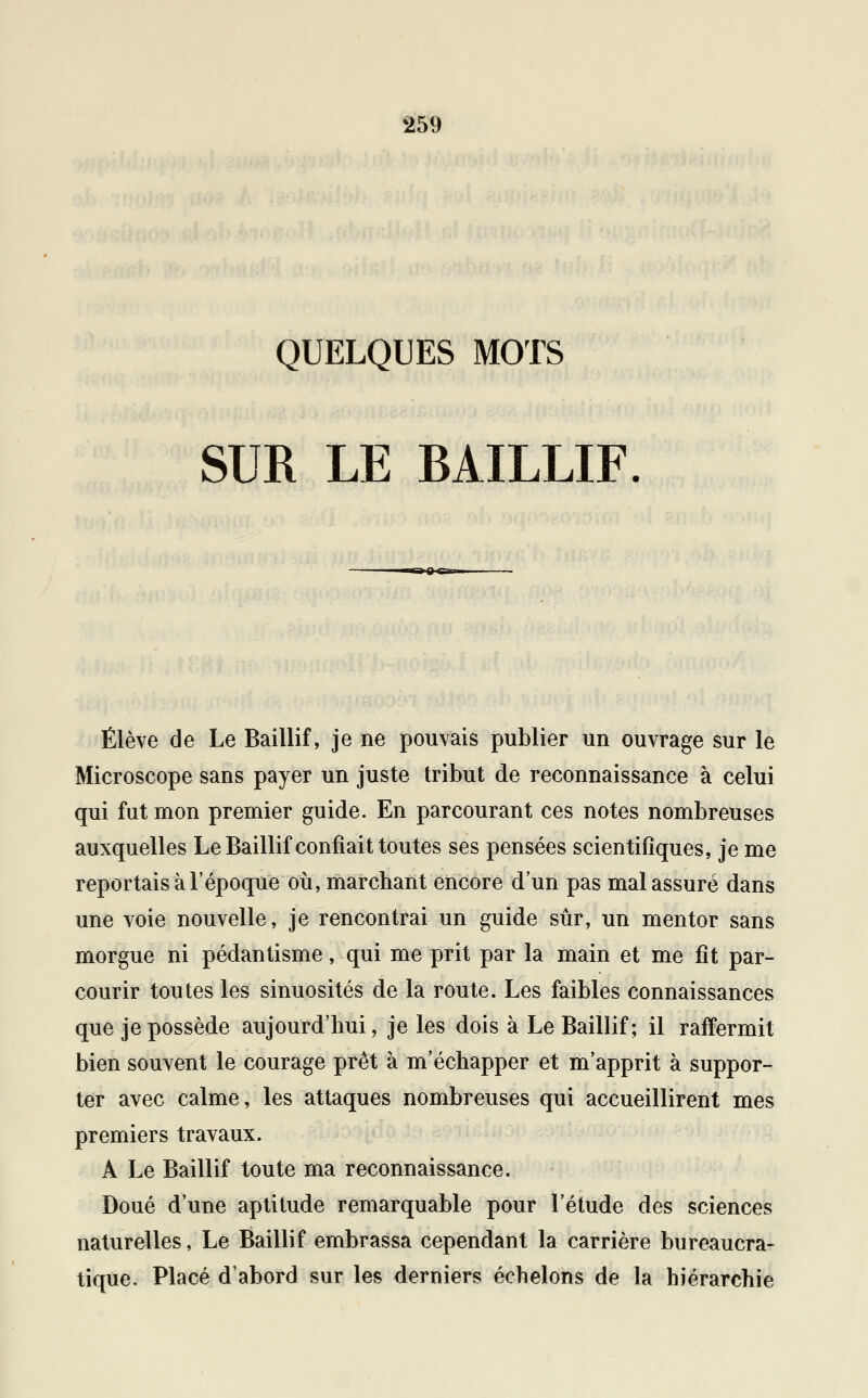 QUELQUES MOTS SUR LE BAILLIF. ■~l Q g-ii Élève de Le Baillif, je ne pouvais publier un ouvrage sur le Microscope sans payer un juste tribut de reconnaissance à celui qui fut mon premier guide. En parcourant ces notes nombreuses auxquelles Le Baillif confiait toutes ses pensées scientifiques, je me reportais à l'époque où, marchant encore d'un pas mal assuré dans une voie nouvelle, je rencontrai un guide sûr, un mentor sans morgue ni pédantisme, qui me prit par la main et me fit par- courir toutes les sinuosités de la route. Les faibles connaissances que je possède aujourd'hui, je les dois à Le Baillif; il raffermit bien souvent le courage prêt à m'échapper et m'apprit à suppor- ter avec calme, les attaques nombreuses qui accueillirent mes premiers travaux. A Le Baillif toute ma reconnaissance. Doué d'une aptitude remarquable pour l'étude des sciences naturelles, Le Baillif embrassa cependant la carrière bureaucra- tique. Placé d'abord sur les derniers échelons de la hiérarchie