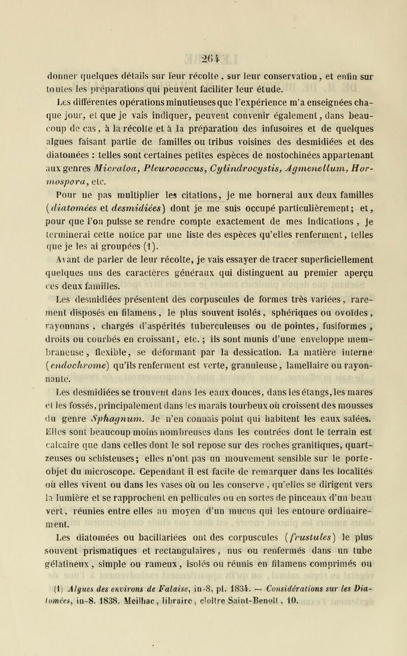donner quelques détails sur leur récolte , sur leur conservation, et enfin sur toutes les préparations qui peuvent faciliter leur étude. Les diiférentes opérations minutieuses que l'expérience m'a enseignées cha- que jour, et que je vais indiquer, peuvent convenir également, dans beau- coup de cas, à la récolte et à la préparation des infusoires et de quelques algues faisant partie de familles ou tribus voisines des desmidiées et des diatomées : telles sont certaines petites espèces de nostochinées appartenant aux genres Micraloa, Pleurococcus, Cylindrocystis, Agmeneiium, Hor- Diospora, etc. Pour ne pas multiplier les citations, je me bornerai aux deux familles (diatomées et desmidiées) dont je me suis occupé particulièrement; et, pour que l'on puisse se rendre compte exactement de mes indications, je terminerai cette notice par une liste des espèces qu'elles renferment, telles que je les ai groupées (1). Avant de parler de leur récolte, je vais essayer de tracer superficiellement quelques uns des caractères généraux qui distinguent au premier aperçu ces deux familles. Les desmidiées présentent des corpuscules de formes très variées, rare- ment disposés en filamens, le plus souvent isolés, sphériques ou ovoïdes , rayonnans , chargés d'aspérités tuberculeuses ou de pointes, fusiformes , droits ou courbés en croissant, etc. ; ils sont munis d'une enveloppe mem- braneuse , flexible, se déformant par la dessication. La matière interne (endochrome) qu'ils renferment est verte, granuleuse, lamellaire ou rayon- nante. Les desmidiées se trouvent dans les eaux douces, dans les étangs, les mares et les fossés, principalement dans les marais tourbeux où croissent des mousses du genre Sphagnum. Je n'en connais point qui habitent les eaux salées. Elles sont beaucoup moins nombreuses dans les contrées dont le terrain est calcaire que dans celles dont le sol repose sur des roches granitiques, quart- zeuses ou schisteuses; elles n'ont pas un mouvement sensible sur le porte- objet du microscope. Cependant il est facile de remarquer dans les localités où elles vivent ou dans les vases où on les conserve , qu'elles se dirigent vers la lumière et se rapprochent en pellicules ou en sortes de pinceaux d'un beau vert, réunies entre elles au moyen d'un mucus qui les entoure ordinaire- ment. Les diatomées ou baciliariées ont des corpuscules (frustuies) le plus souvent prismatiques et rectangulaires, nus ou renfermés dans un tube gélatineux, simple ou rameux, isolés ou réunis en filamens comprimés ou (1) Algues des environs de Falaise, in-8, pi. 1834. — Considérations sur les Dia- lumées, in-8. 1838. Meilhac, libraire, c»oî(re Saint-Benoît, 10.