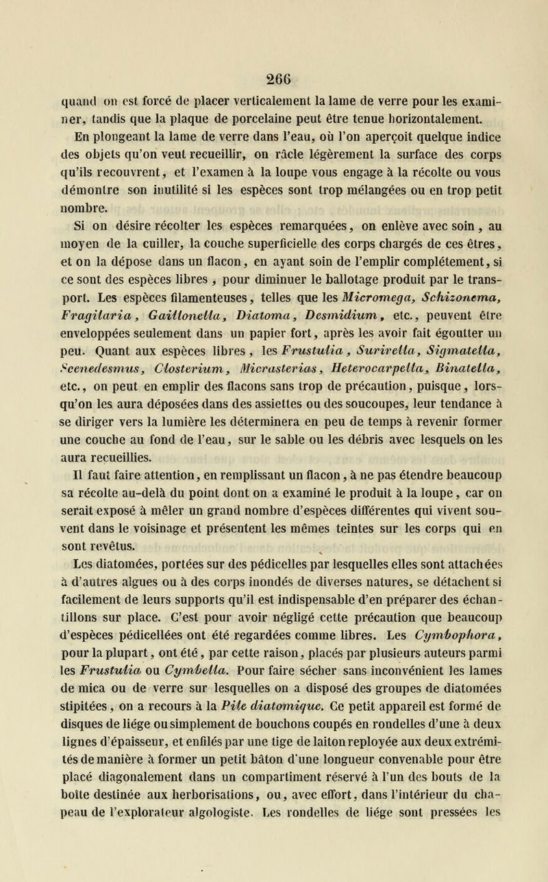quand on est forcé de placer verticalement la lame de verre pour les exami- ner, tandis que la plaque de porcelaine peut être tenue horizontalement. En plongeant la lame de verre dans l'eau, où l'on aperçoit quelque indice des objets qu'on veut recueillir, on racle légèrement la surface des corps qu'ils recouvrent, et l'examen à la loupe vous engage à la récolte ou vous démontre son inutilité si les espèces sont trop mélangées ou en trop petit nombre. Si on désire récolter les espèces remarquées, on enlève avec soin , au moyen de la cuiller, la couche superficielle des corps chargés de ces êtres, et on la dépose dans un flacon, en ayant soin de l'emplir complètement, si ce sont des espèces libres , pour diminuer le ballotage produit par le trans- port. Les espèces filamenteuses, telles que les Micromega, Schizonema, Fragiiaria, Gaitloneiia, Diatoma, Desmidium, etc., peuvent être enveloppées seulement dans un papier fort, après les avoir fait égoutter un peu. Quant aux espèces libres , les Frustutia, Surir etia, Sigmateiia, Scenedesmus, Closterium, Micrasterias, Heterocarpeiia, Binatella, etc., on peut en emplir des flacons sans trop de précaution, puisque, lors- qu'on les aura déposées dans des assiettes ou des soucoupes, leur tendance à se diriger vers la lumière les déterminera en peu de temps à revenir former une couche au fond de l'eau, sur le sable ou les débris avec lesquels on les aura recueillies. Il faut faire attention, en remplissant un flacon, à ne pas étendre beaucoup sa récolte au-delà du point dont on a examiné le produit à la loupe, car on serait exposé à mêler un grand nombre d'espèces différentes qui vivent sou- vent dans le voisinage et présentent les mêmes teintes sur les corps qui en sont revêtus. Les diatomées, portées sur des pédicelles par lesquelles elles sont attachées à d'autres algues ou à des corps inondés de diverses natures, se détachent si facilement de leurs supports qu'il est indispensable d'en préparer des échan- tillons sur place. C'est pour avoir négligé cette précaution que beaucoup d'espèces pédicellées ont été regardées comme libres. Les Cymbofhora, pour la plupart, ont été, par cette raison, placés par plusieurs auteurs parmi les Frustuiia ou Cyméella. Pour faire sécher sans inconvénient les lames de mica ou de verre sur lesquelles on a disposé des groupes de diatomées stipitées, on a recours à la Pile diatomique. Ce petit appareil est formé de disques de liège ou simplement de bouchons coupés en rondelles d'une à deux lignes d'épaisseur, et enfilés par une tige de laiton reployée aux deux extrémi- tés de manière à former un petit bâton d'une longueur convenable pour être placé diagonalement dans un compartiment réservé à l'un des bouts de la boîte destinée aux herborisations, ou, avec effort, dans l'intérieur du cha- peau de l'explorateur algologiste. Les rondelles de liège sont pressées les