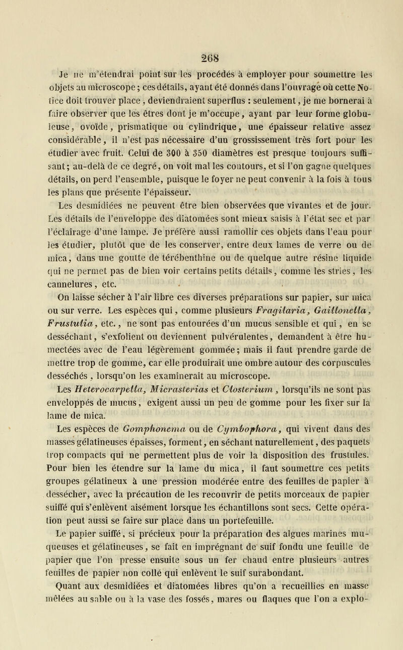 Je ne m'étendrai point sur les procédés à employer pour soumettre les objets au microscope ; ces détails, ayant été donnés dans l'ouvrage où cette No- tice doit trouver place \ deviendraient superflus : seulement ] je me bornerai à faire observer que les êtres dont je m'occupe, ayant par leur forme globu- leuse, ovoïde, prismatique ou cylindrique, une épaisseur relative assez considérable, il n'est pas nécessaire d'un grossissement très fort pour les étudier avec fruit. Celui de 300 à 350 diamètres est presque toujours suffi- sant; au-delà de ce degré, on voit mal les contours, et si l'on gagne quelques détails, on perd l'ensemble, puisque le foyer ne peut convenir à la fois à tous les plans que présente l'épaisseur. Les desmidiées ne peuvent être bien observées que vivantes et de jour. Les détails de l'enveloppe des diatomées sont mieux, saisis à Fétat sec et par l'éclairage d'une lampe. Je préfère aussi ramollir ces objets dans l'eau pour les étudier, plutôt que de les conserver, entre deux lames de verre ou de mica, dans une goutte de térébenthine ou de quelque autre résine liquide qui ne permet pas de bien voir certains petits détails, comme les stries , les cannelures, etc. On laisse sécher à l'air libre ces diverses préparations sur papier, sur mica ou sur verre. Les espèces qui, comme plusieurs Fragilaria, Gaiiioneiia, Frustutia, etc., ne sont pas entourées d'un mucus sensible et qui, en se desséchant, s'exfolient ou deviennent pulvérulentes, demandent à être hu- mectées avec de l'eau légèrement gommée ; mais il faut prendre garde de mettre trop de gomme, car elle produirait une ombre autour des corpuscules desséchés , lorsqu'on les examinerait au microscope. Les Heterocarpelta, Micraslerias et Ciosterium 5 lorsqu'ils ne sont pas enveloppés de mucus, exigent aussi un peu de gomme pour les fixer sur la lame de mica. Les espèces de Gomphonema ou de Cymhophora, qui vivent dans des masses gélatineuses épaisses, forment, en séchant naturellement, des paquets trop compacts qui ne permettent plus de voir la disposition des frustules. Pour bien les étendre sur la lame du mica, il faut soumettre ces petits groupes gélatineux à une pression modérée entre des feuilles de papier à dessécher, avec la précaution de les recouvrir de petits morceaux de papier suiffé qui s'enlèvent aisément lorsque les échantillons sont secs. Cette opéra- tion peut aussi se faire sur place dans un portefeuille. Le papier suiffé, si précieux pour la préparation des algues marines mu- queuses et gélatineuses, se fait en imprégnant de suif fondu une feuille de papier que l'on presse ensuite sous un fer chaud entre plusieurs autres feuilles de papier non collé qui enlèvent le suif surabondant. Quant aux desmidiées et diatomées libres qu'on a recueillies en masse mêlées ausnble ou à la vase des fossés, mares ou flaques que l'on a explo-
