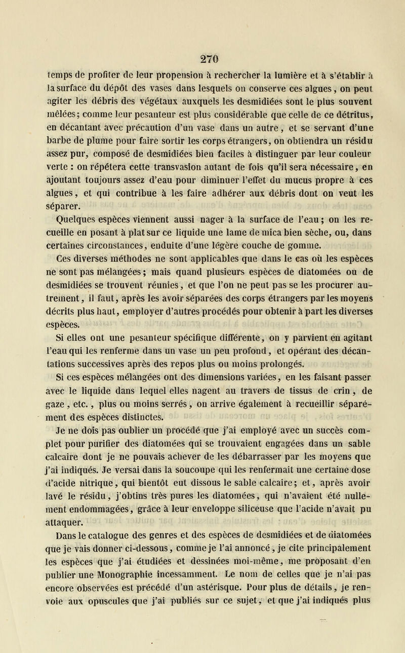 temps de profiter de leur propension à rechercher la lumière et à s'établir à ia surface du dépôt des vases dans lesquels on conserve ces algues, on peut agiter les débris des végétaux auxquels les desmidiées sont le plus souvent mêlées; comme leur pesanteur est plus considérable que celle de ce détritus, en décantant avec précaution d'un vase dans un autre, et se servant d'une barbe de plume pour faire sortir les corps étrangers, on obtiendra un résidu assez pur, composé de desmidiées bien faciles à distinguer par leur couleur verte : on répétera cette transvasion autant de fois qu'il sera nécessaire, en ajoutant toujours assez d'eau pour diminuer l'effet du mucus propre à ces algues, et qui contribue à les faire adhérer aux débris dont on veut les séparer. Quelques espèces viennent aussi nager à la surface de l'eau ; on les re- cueille en posant à plat sur ce liquide une lame de mica bien sèche, ou, dans certaines circonstances, enduite d'une légère couche de gomme. Ces diverses méthodes ne sont applicables que dans le cas où les espèces ne sont pas mélangées ; mais quand plusieurs espèces de diatomées ou de desmidiées se trouvent réunies, et que l'on ne peut pas se les procurer au- trement, il faut, après les avoir séparées des corps étrangers par les moyens décrits plus haut, employer d'autres procédés pour obtenir à part les diverses espèces. Si elles ont une pesanteur spécifique différente, on y parvient en agitant l'eau qui les renferme dans un vase un peu profond, et opérant des décan- tations successives après des repos plus ou moins prolongés. Si ces espèces mélangées ont des dimensions variées, en les faisant passer avec le liquide dans lequel elles nagent au travers de tissus de crin, de gaze, etc., plus ou moins serrés, on arrive également à recueillir séparé- ment des espèces distinctes. Je ne dois pas oublier un procédé que j'ai employé avec un succès com- plet pour purifier des diatomées qui se trouvaient engagées dans un sable calcaire dont je ne pouvais achever de les débarrasser par les moyens que j'ai indiqués. Je versai dans la soucoupe qui les renfermait une certaine dose d'acide nitrique, qui bientôt eut dissous le sable calcaire ; et, après avoir lavé le résidu, j'obtins très pures les diatomées, qui n'avaient été nulle- ment endommagées, grâce à leur enveloppe siliceuse que l'acide n'avait pu attaquer. Dans le catalogue des genres et des espèces de desmidiées et de diatomées que je vais donner ci-dessous, comme je l'ai annoncé, je cite principalement les espèces que j'ai étudiées et dessinées moi-même, me proposant d'en publier une Monographie incessamment. Le nom de celles que je n'ai pas encore observées est précédé d'un astérisque. Pour plus de détails, je ren- voie aux opuscules que j'ai publiés sur ce sujet, et que j'ai indiqués plus